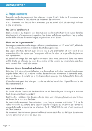 Page 10
QUAND PARTIR ?
3.	 Stages en entreprise
Les périodes de stages peuvent être prises en compte dans la limite de 2 trimestres, sous
certaines conditions et sous réserve de versement de cotisations.
Ces 2 trimestres sont déduits des 4 trimestres que les jeunes actifs peuvent déjà racheter
à titre préférentiel.
Qui sont les bénéficiaires ?
Les bénéficiaires du dispositif sont des étudiants ou élèves effectuant leurs études dans les
établissements d’enseignement supérieur, les écoles techniques supérieures, les grandes
écoles et les classes du second degré préparatoires à ces écoles.
Quels sont les stages concernés ?
Les stages concernés sont les stages débutant postérieurement au 15 mars 2015, effectués
en milieu professionnel dans le cadre des études supérieures.
Les stages effectués doivent avoir donné lieu à une gratification et fait l’objet d’une
convention tripartite signée par l’enseignant référent, le tuteur de stage et le stagiaire ou
son représentant.
La période de stage doit être égale à au moins deux mois consécutifs dans une même
entité. Si elle est effectuée au cours d’une même année scolaire ou universitaire, ces deux
mois peuvent être consécutifs ou non.
Comment faire sa demande de validation ?
L’étudiant doit nécessairement effectuer une demande de validation des périodes de stage
auprès de la CARSAT où se trouve son lieu de résidence au moment de la demande, et ce,
dans les deux ans à compter de la fin de période de stage au titre de laquelle la demande
est déposée.
Cette demande peut être faite par courrier ou via les formulaires disponibles sur le site
lassuranceretraite.fr
Quel sera le montant ?
La caisse informe l’assuré de la recevabilité de sa demande puis lui indique le montant
total du versement correspondant.
Les trimestres validés au titre des périodes de stage sont retenus exclusivement pour le taux
de la retraite et non pour la durée.
Le montant du versement des cotisations, pour chaque trimestre, est fixé à 12 % de la
valeur mensuelle du plafond de la Sécurité sociale en vigueur au 1er
janvier de l’année au
cours de laquelle la demande est effectuée. Au 01/01/2016, le coût d’un trimestre est
de 386,16 euros.
Le versement des cotisations peut être effectué en une seule fois ou de façon échelonnée
sur une période d’un an ou de deux ans.
 