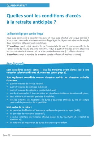 Page 12
Quelles sont les conditions d’accès
à la retraite anticipée ?
Le départ anticipé pour carrière longue
Vous avez commencé à travailler très jeune et vous avez effectué une longue carrière ?
Vous pouvez demander votre retraite avant l’âge légal de départ sous réserve de remplir
deux conditions obligatoires et cumulatives.
1ère
condition : avoir cotisé avant la fin de l’année civile de vos 16 ans ou avant la fin de
l’année civile de vos 20 ans, cinq trimestres, réduit à quatre trimestres, si vous êtes né(e)
au cours du dernier trimestre civil de votre année de naissance (cf. tableau ci-contre).
2e
condition : avoir le nombre de trimestres cotisés suffisant (cf. tableau ci-contre).
QUAND PARTIR ?
Sont considérés comme cotisés : tous les trimestres ayant donné lieu à une
cotisation salariale suffisante (cf. trimestres cotisés page 6).
Sont également considérés comme trimestres cotisés, les trimestres assimilés
ci-dessous :
•	 quatre trimestres de service national ;
•	 quatre trimestres de chômage indemnisé ;
•	 quatre trimestres de maladie et accident du travail ;
•	 tous les trimestres liés à la maternité et les périodes assimilées maternité ou adoption ;
•	 deux trimestres au titre des périodes d’invalidité ;
•	 tous les trimestres de majoration de durée d’assurance attribués au titre du compte
personnel de prévention de la pénibilité.
Sont exclus de ce calcul :
•	 les périodes d’affiliation à l’Assurance vieillesse des parents au foyer (AVPF) ;
•	 les périodes de volontariat associatif ;
•	 le rachat volontaire de trimestres effectué depuis le 13/10/2008 (cf. «  Rachat de
trimestres ») ;
•	 les trimestres de majoration de durée d’assurance pour enfant.
Bon à savoir
 