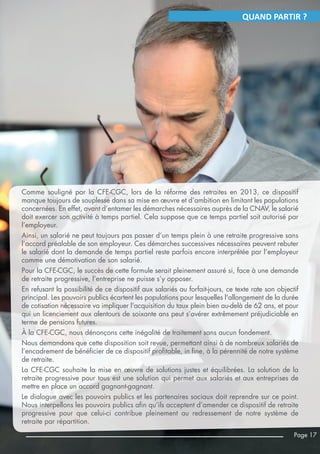 Comme souligné par la CFE-CGC, lors de la réforme des retraites en 2013, ce dispositif
manque toujours de souplesse dans sa mise en œuvre et d’ambition en limitant les populations
concernées. En effet, avant d’entamer les démarches nécessaires auprès de la CNAV, le salarié
doit exercer son activité à temps partiel. Cela suppose que ce temps partiel soit autorisé par
l’employeur.
Ainsi, un salarié ne peut toujours pas passer d’un temps plein à une retraite progressive sans
l’accord préalable de son employeur. Ces démarches successives nécessaires peuvent rebuter
le salarié dont la demande de temps partiel reste parfois encore interprétée par l’employeur
comme une démotivation de son salarié.
Pour la CFE-CGC, le succès de cette formule serait pleinement assuré si, face à une demande
de retraite progressive, l’entreprise ne puisse s’y opposer.
En refusant la possibilité de ce dispositif aux salariés au forfait-jours, ce texte rate son objectif
principal. Les pouvoirs publics écartent les populations pour lesquelles l'allongement de la durée
de cotisation nécessaire va impliquer l'acquisition du taux plein bien au-delà de 62 ans, et pour
qui un licenciement aux alentours de soixante ans peut s’avérer extrêmement préjudiciable en
terme de pensions futures.
À la CFE-CGC, nous dénonçons cette inégalité de traitement sans aucun fondement.
Nous demandons que cette disposition soit revue, permettant ainsi à de nombreux salariés de
l’encadrement de bénéficier de ce dispositif profitable, in fine, à la pérennité de notre système
de retraite.
La CFE-CGC souhaite la mise en œuvre de solutions justes et équilibrées. La solution de la
retraite progressive pour tous est une solution qui permet aux salariés et aux entreprises de
mettre en place un accord gagnant-gagnant.
Le dialogue avec les pouvoirs publics et les partenaires sociaux doit reprendre sur ce point.
Nous interpellons les pouvoirs publics afin qu’ils acceptent d’amender ce dispositif de retraite
progressive pour que celui-ci contribue pleinement au redressement de notre système de
retraite par répartition.
Page 17
QUAND PARTIR ?
 