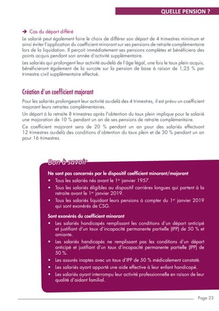 Page 23
ÎÎ Cas du départ différé
Le salarié peut également faire le choix de différer son départ de 4 trimestres minimum et
ainsi éviter l’application du coefficient minorant sur ses pensions de retraite complémentaire
lors de la liquidation. Il perçoit immédiatement ses pensions complètes et bénéficiera des
points acquis pendant son année d’activité supplémentaire.
Les salariés qui prolongent leur activité au-delà de l’âge légal, une fois le taux plein acquis,
bénéficieront également de la surcote sur la pension de base à raison de 1,25 % par
trimestre civil supplémentaire effectué.
Création d'un coefficient majorant
Pour les salariés prolongeant leur activité au-delà des 4 trimestres, il est prévu un coefficient
majorant leurs retraites complémentaires.
Un départ à la retraite 8 trimestres après l'obtention du taux plein implique pour le salarié
une majoration de 10 % pendant un an de ses pensions de retraite complémentaire.
Ce coefficient majorant sera de 20 % pendant un an pour des salariés effectuant
12 trimestres au-delà des conditions d’obtention du taux plein et de 30 % pendant un an
pour 16 trimestres.
QUELLE PENSION ?
Ne sont pas concernés par le dispositif coefficient minorant/majorant
•	 Tous les salariés nés avant le 1er
janvier 1957.
•	 Tous les salariés éligibles au dispositif carrières longues qui partent à la
retraite avant le 1er
janvier 2019.
•	 Tous les salariés liquidant leurs pensions à compter du 1er
janvier 2019
qui sont exonérés de CSG.
Sont exonérés du coefficient minorant
•	 Les salariés handicapés remplissant les conditions d’un départ anticipé
et justifiant d’un taux d’incapacité permanente partielle (IPP) de 50 % et
amiante.
•	 Les salariés handicapés ne remplissant pas les conditions d’un départ
anticipé et justifiant d’un taux d’incapacité permanente partielle (IPP) de
50 %.
•	 Les assurés inaptes avec un taux d’IPP de 50 % médicalement constaté.
•	 Les salariés ayant apporté une aide effective à leur enfant handicapé.
•	 Les salariés ayant interrompu leur activité professionnelle en raison de leur
qualité d’aidant familial.
Bon à savoir
 