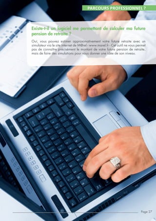 PARCOURS PROFESSIONNEL ?
Existe-t-il un logiciel me permettant de calculer ma future
pension de retraite ?
Oui, vous pouvez estimer approximativement votre future retraite avec un
simulateur via le site internet de M@rel - www.marel.fr - Cet outil ne vous permet
pas de connaître précisément le montant de votre future pension de retraite,
mais de faire des simulations pour vous donner une idée de son niveau.
Page 27
 