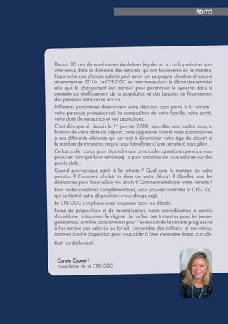 Page 3
ÉDITO
Depuis 10 ans de nombreuses évolutions légales et accords paritaires sont
intervenus dans le domaine des retraites qui ont bouleversé en la matière,
l’approche que chaque salarié peut avoir sur sa propre situation et encore
récemment en 2016. La CFE-CGC est intervenue dans le débat des retraites
afin que le changement soit conduit pour pérenniser le système dans le
contexte du vieillissement de la population et des besoins de financement
des pensions sans cesse accrus.
Différents paramètres déterminent votre décision pour partir à la retraite :
votre parcours professionnel, la composition de votre famille, votre santé,
votre date de naissance et vos aspirations.
C’est dire que si, depuis le 1er
janvier 2010, vous êtes seul maître dans la
fixation de votre date de départ, cette apparente liberté reste subordonnée
à ces différents éléments qui servent à déterminer votre âge de départ et
le nombre de trimestres requis pour bénéficier d’une retraite à taux plein.
Ce fascicule, conçu pour répondre aux principales questions que vous vous
posez en tant que futur retraité(e), a pour ambition de vous éclairer sur des
points clefs :
Quand pouvez-vous partir à la retraite ? Quel sera le montant de votre
pension  ? Comment choisir la date de votre départ  ? Quelles sont les
démarches pour faire valoir vos droits ? Comment améliorer votre retraite ?
Pour toutes questions complémentaires, vous pouvez contacter la CFE-CGC
qui se tient à votre disposition (www.cfecgc.org).
La CFE-CGC s’implique avec exigence dans les débats.
Force de proposition et de revendication, notre confédération a permis
d’améliorer notamment le régime de rachat des trimestres pour les jeunes
générations et milite constamment pour l’extension de la retraite progressive
à l’ensemble des salariés au forfait. L’ensemble des militants et moi-même,
sommes à votre disposition pour vous aider à bien vivre cette étape cruciale.
Bien cordialement.
Carole Couvert
Présidente de la CFE-CGC
 