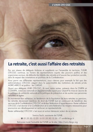 L’UNIR CFE-CGC
Laretraite,c’estaussil’aﬀairedesretraités
Par son réseau de délégués titulaires et suppléants sur l’ensemble du territoire, l’UNIR
CFE-CGC continue, au travers de représentations auprès des pouvoirs publics et des
organismes sociaux, de défendre les intérêts des retraités et d’assurer leur protection sociale,
dans le respect des orientations et positions de la Confédération.
Ainsi parmi ces différentes représentations, nous citerons pour exemple le fait que des
administrateurs CFE-CGC siègent dans la quasi-totalité des institutions de retraite privés
AGIRC-ARRCO et publics : les CARSAT.
Quant aux délégués UNIR CFE-CGC, ils sont, entre autres, présents dans le CNRPA et
CODERPA, instances nationale et départementales ayant pour objectif la mise en oeuvre de
la politique de solidarité nationale et la politique de prévention et de soutien aux personnes
retraitées et âgées.
En maintenant leur adhésion, au lendemain de la liquidation de leurs retraites ou pensions,
les retraités deviennent membres de droit de l’UNIR tout en continuant de bénéficier des
services de la Confédération CFE-CGC et de leur fédération d’appartenance. Rester adhérent
CFE-CGC c’est donner à la Confédération et à votre fédération les moyens nécessaires pour
poursuivre son développement et renforcer sa représentativité.
Rester adhérent(e) CFE-CGC c’est aussi et surtout demeurer acteur de sa retraite.
Samira Fecih, assistante de l’UNIR
 01.55.30.13.25 -  01.55.30.13.26 -  unir@cfecgc.fr
Retrouvez toute l’actualité de l’UNIR sur le site : http://unir.cfecgc.org
Page 37
 