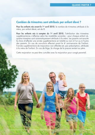 QUAND PARTIR ?
Combien de trimestres sont attribués par enfant élevé ?
Pour les enfants nés avant le 1er
avril 2010, le nombre de trimestres attribués à la
mère, par enfant élevé, est de 8.
Pour les enfants nés à compter du 1er
avril 2010, l’attribution des trimestres
supplémentaires s’effectue selon les modalités suivantes : pour chaque enfant né,
quatre trimestres sont automatiquement attribués à la mère. Les parents ont ensuite
le choix d’affecter une année supplémentaire en totalité ou non à l’un ou à l’autre
des parents. En cas de non-choix effectué avant le 4e
anniversaire de l’enfant,
l’année supplémentaire de majoration non affectée est, par présomption, attribuée
à la mère de l’enfant. En cas de litige, la charge de la preuve revient au père.
Cette majoration ne peut être cumulée avec la majoration pour congé parental.
Page 7
 