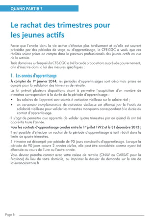 Page 8
Le rachat des trimestres pour
les jeunes actifs
Parce que l’entrée dans la vie active s’effectue plus tardivement et qu’elle est souvent
précédée par des périodes de stage ou d’apprentissage, la CFE-CGC a voulu que ces
réalités soient prises en compte dans le parcours professionnels des jeunes actifs en vue
de la retraite.
Trois domaines sur lesquels la CFE-CGC a été force de propositions auprès du gouvernement,
afin d’inscrire dans la loi des mesures spécifiques :
1.	 Les années d’apprentissage
À compter du 1er
janvier 2014, les périodes d’apprentissages sont désormais prises en
compte pour la validation des trimestres de retraite.
La loi prévoit plusieurs dispositions visant à permettre l’acquisition d’un nombre de
trimestres correspondant à la durée de la période d’apprentissage :
•	 les salaires de l’apprenti sont soumis à cotisation vieillesse sur le salaire réel ;
•	 un versement complémentaire de cotisation vieillesse est effectué par le Fonds de
solidarité vieillesse pour valider les trimestres manquants correspondant à la durée du
contrat d’apprentissage.
Il s’agit de permettre aux apprentis de valider quatre trimestres par an quand ils ont été
apprentis toute l’année.
Pour les contrats d’apprentissage conclus entre le 1er
juillet 1972 et le 31 décembre 2013 :
Il est possible d’effectuer un rachat de la période d’apprentissage à tarif réduit dans la
limite de quatre trimestres.
1 trimestre est décompté par période de 90 jours consécutifs d’apprentissage. Lorsque la
période de 90 jours couvre 2 années civiles, elle peut être considérée comme ayant été
effectuée au cours de l’une ou l’autre année.
Vous devrez prendre contact avec votre caisse de retraite (CNAV ou CARSAT pour la
Province) du lieu de votre domicile, ou imprimer le dossier de demande sur le site de
lassuranceretraite.fr
QUAND PARTIR ?
 