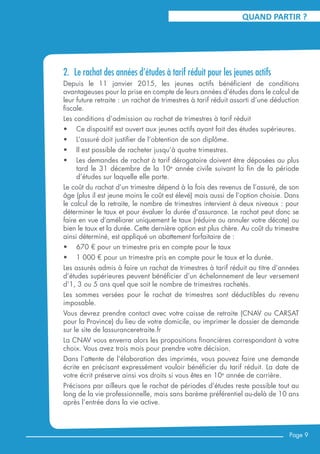 QUAND PARTIR ?
2.	 Le rachat des années d’études à tarif réduit pour les jeunes actifs
Depuis le 11 janvier 2015, les jeunes actifs bénéficient de conditions
avantageuses pour la prise en compte de leurs années d’études dans le calcul de
leur future retraite : un rachat de trimestres à tarif réduit assorti d’une déduction
fiscale.
Les conditions d’admission au rachat de trimestres à tarif réduit
•	 Ce dispositif est ouvert aux jeunes actifs ayant fait des études supérieures.
•	 L’assuré doit justifier de l’obtention de son diplôme.
•	 Il est possible de racheter jusqu’à quatre trimestres.
•	 Les demandes de rachat à tarif dérogatoire doivent être déposées au plus
tard le 31 décembre de la 10e
année civile suivant la fin de la période
d’études sur laquelle elle porte.
Le coût du rachat d’un trimestre dépend à la fois des revenus de l’assuré, de son
âge (plus il est jeune moins le coût est élevé) mais aussi de l’option choisie. Dans
le calcul de la retraite, le nombre de trimestres intervient à deux niveaux : pour
déterminer le taux et pour évaluer la durée d’assurance. Le rachat peut donc se
faire en vue d’améliorer uniquement le taux (réduire ou annuler votre décote) ou
bien le taux et la durée. Cette dernière option est plus chère. Au coût du trimestre
ainsi déterminé, est appliqué un abattement forfaitaire de :
•	 670 € pour un trimestre pris en compte pour le taux
•	 1 000 € pour un trimestre pris en compte pour le taux et la durée.
Les assurés admis à faire un rachat de trimestres à tarif réduit au titre d’années
d’études supérieures peuvent bénéficier d’un échelonnement de leur versement
d’1, 3 ou 5 ans quel que soit le nombre de trimestres rachetés.
Les sommes versées pour le rachat de trimestres sont déductibles du revenu
imposable.
Vous devrez prendre contact avec votre caisse de retraite (CNAV ou CARSAT
pour la Province) du lieu de votre domicile, ou imprimer le dossier de demande
sur le site de lassuranceretraite.fr
La CNAV vous enverra alors les propositions financières correspondant à votre
choix. Vous avez trois mois pour prendre votre décision.
Dans l’attente de l’élaboration des imprimés, vous pouvez faire une demande
écrite en précisant expressément vouloir bénéficier du tarif réduit. La date de
votre écrit préserve ainsi vos droits si vous êtes en 10e
année de carrière.
Précisons par ailleurs que le rachat de périodes d’études reste possible tout au
long de la vie professionnelle, mais sans barème préférentiel au-delà de 10 ans
après l’entrée dans la vie active.
Page 9
 
