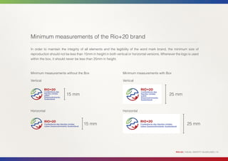 Minimum measurements of the Rio+20 brand

In order to maintain the integrity of all elements and the legibility of the word mark brand, the minimum size of
reproduction should not be less than 15mm in height in both vertical or horizontal versions. Whenever the logo is used
within the box, it should never be less than 25mm in height.



Minimum measurements without the Box                            Minimum measurements with Box

Vertical                                                        Vertical



                         15 mm                                                                   25 mm


Horizontal                                                      Horizontal



                                     15 mm                                                                      25 mm




                                                                                                      RIO+20 | VISUAL IDENTITY GUIDELINES | 10
 