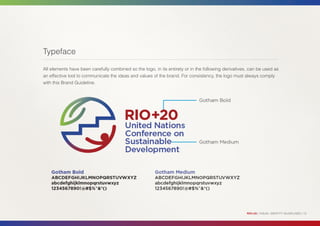 Typeface

All elements have been carefully combined so the logo, in its entirety or in the following derivatives, can be used as
an effective tool to communicate the ideas and values of the brand. For consistency, the logo must always comply
with this Brand Guideline.




                                                                                                      RIO+20 | VISUAL IDENTITY GUIDELINES | 13
 