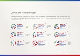 Correct and Incorrect Usage
The brand must not be changed in any way such as its colors, layout or dimensions. Below there are some errors that
must be avoided. Comparing to the original brand, please verify the incorrect usage and make sure that the Rio+20
brand is not altered.




                            √
                                                                                                Conferência das    Do not
                                                                      Do not change
                                                                                                Nações Unidas      rearrange
                                                                      opacity of the
                                                                                                sobre              typography of
                                                                      logo
                                                                                                Desenvolvimento    the logo
                                                                                                Sustentável




                                                                                                                   Do not
                            Do not reflect                            Do not distort                               rearrange
                            the logo                                  the logo                                     elements of
                                                                                                                   the logo




                                                                                                                   Do not
                                                                      Do not
                            Do not rotate                                                                          rearrange
                                                                      change colors
                            the logo                                                                               elements of
                                                                      of the logo
                                                                                                                   the logo




                                                                                                   RIO+20 | VISUAL IDENTITY GUIDELINES | 14
 