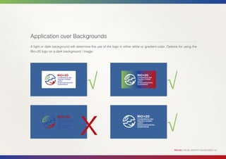 Application over Backgrounds
A light or dark background will determine the use of the logo in either white or gradient color. Options for using the
Rio+20 logo on a dark background / image:




                                        √                                                       √

                                   x                                                            √
                                                                                                      RIO+20 | VISUAL IDENTITY GUIDELINES | 18
 