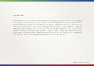 Introduction

The United Nations Conference on Sustainable Development Rio+20 logo and campaign material have been designed
and developed by Graphic Design in New York. The Rio+20 conference will take place in June 2012 in Rio de Janeiro.
All elements have been carefully combined so the logo, in its entirety or in the following derivatives, can be used as an
effective tool to communicate the ideas and values of the brand. For consistency, the logo must always comply with
this Brand Guideline. The logo is based on three components of sustainable development – social equity, economic
growth and environmental protection, all connected in the shape of a globe. The three colors blend into each other
indicating the connectedness of these different components. The logo Rio+20 is available in six United Nations
official languages: Arabic, Chinese, English, French, Portuguese, Russian and Spanish.




                                                                                                         RIO+20 | VISUAL IDENTITY GUIDELINES | 2
 