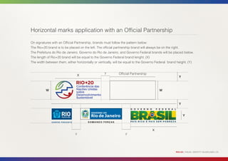 Horizontal marks application with an Official Partnership

On signatures with an Official Partnership, brands must follow the pattern below:
The Rio+20 brand is to be placed on the left. The official partnership brand will always be on the right.
The Prefeitura do Rio de Janeiro, Governo do Rio de Janeiro, and Governo Federal brands will be placed below.
The length of Rio+20 brand will be equal to the Governo Federal brand lenght. (X)
The width between them, either horizontally or vertically, will be equal to the Governo Federal brand height. (Y)


                                                   y         Official Partnership
                                   X                                                                  Y



          W                                                                              W



                                                                                                      Y


                                                                                                          Y



                                                                                    X
                               y                                 y




                                                                                                    RIO+20 | VISUAL IDENTITY GUIDELINES | 20
 
