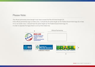 Please Note:
The official partnership brand length must never exceed the Rio+20 brand lenght (X).
If the official partnership logo is inside a box, it should be the same length as the Federal Government logo (X) or less.
If it is not inside a box, it should have the same height as The Federal Government logo (Y).
In order to separate the logos there is a 0.5 pt thick black line.


                                    X                             Official Partnership




                                                                                                                 Y



                                                                                         X




                                                                                                       RIO+20 | VISUAL IDENTITY GUIDELINES | 21
 