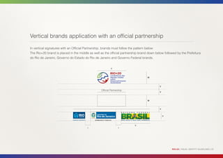 Vertical brands application with an official partnership

In vertical signatures with an Official Partnership, brands must follow the pattern below:
The Rio+20 brand is placed in the middle as well as the official partnership brand down below followed by the Prefeitura
do Rio de Janeiro, Governo do Estado do Rio de Janeiro and Governo Federal brands.


                                                           X



                                                                                  W



                                                                                           Y
                                                  Official Partnership
                                                                                           Y



                                                                                  W



                                                                                           Y


                                                                                               Y



                                                                         X
                                        y                         y




                                                                                                   RIO+20 | VISUAL IDENTITY GUIDELINES | 22
 