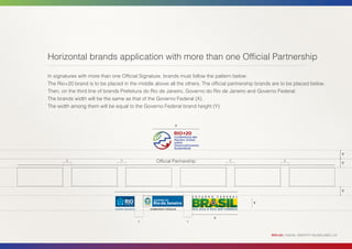 Horizontal brands application with more than one Official Partnership

In signatures with more than one Official Signature, brands must follow the pattern below:
The Rio+20 brand is to be placed in the middle above all the others. The official partnership brands are to be placed below.
Then, on the third line of brands Prefeitura do Rio de Janeiro, Governo do Rio de Janeiro and Governo Federal.
The brands width will be the same as that of the Governo Federal (X).
The width among them will be equal to the Governo Federal brand height (Y).


                                                         X




                                                                                                                                               Y
        y                       y               Official Partnership             y                         y
                                                                                                                                               Y




                                                                                                                                               Y


                                                                                            Y



                                                                          X
                                        y                      y



                                                                                                    RIO+20 | VISUAL IDENTITY GUIDELINES | 24
 