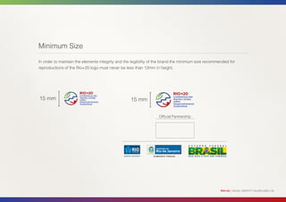 Minimum Size

In order to maintain the elements integrity and the legibility of the brand the minimum size recommended for
reproductions of the Rio+20 logo must never be less than 12mm in height.




15 mm                                             15 mm


                                                                  Official Partnership




                                                                                                    RIO+20 | VISUAL IDENTITY GUIDELINES | 26
 