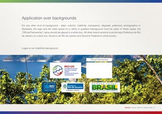 Application over backgrounds
For any other kind of background – plain, colorful, indefinite, transparent, dégradé, patterned, photographic or
illustrated, the logo and the clear space on a white or gradient background must be used. In these cases, the
“Official Partnership” name should be placed in a white box. All other brand versions must be kept (Prefeitura do Rio
de Janeiro on a blue one, Governo do Rio de Janeiro and Governo Federal on white boxes).




Logos on an indefinite background.



                                                                   Official Partnership




                                                                                                     RIO+20 | VISUAL IDENTITY GUIDELINES | 27
 