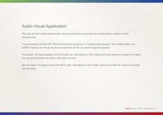 Audio Visual Application
The logo set that comes before audio visual presentations must have two configurations: black or white
backgrounds.


The set displays the Rio+20, Official Partnership and Governo Federal logos placed in the middle. Below, the
UNDP, Prefeitura do Rio de Janeiro and Governo do Rio de Janeiro logos are placed.


First option: the logos appear from the bottom up, well placed in the middle and must remain on screen for at least
four seconds between the fade-in and fade-out time.


Second option: the logos come from left to right, well placed in the middle, and must remain on screen for at least
four seconds.




                                                                                                     RIO+20 | VISUAL IDENTITY GUIDELINES | 32
 