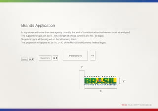 Brands Application
In signatures with more than one agency or entity, the level of communication involvement must be analyzed.
The supporters logos will be ½ (1/2 X) length of official partners and Rio+20 logos.
Suppliers logos will be aligned on the left among them.
The proportion will appear to be ¼ (1/4 X) of the Rio+20 and Governo Federal logos.




                                              Partnership           1X
                      Supporters   1/2   X
Suppliers   1/4   X


                                                          Y




                                                                                                   Y


                                                                             X




                                                                                                  RIO+20 | VISUAL IDENTITY GUIDELINES | 36
 