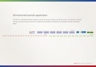 All horizontal brands application
The Rio+20, Official Partnership, Prefeitura do Rio de Janeiro, Governo do Rio de Janeiro, and Governo Federal
brands are placed along the same line, aligning the right block. Supporters and Suppliers brands are placed
below.



                                                                                             Partnership




                                                  Suppliers                                                                              Supporters




                                                                                                      RIO+20 | VISUAL IDENTITY GUIDELINES | 39
 