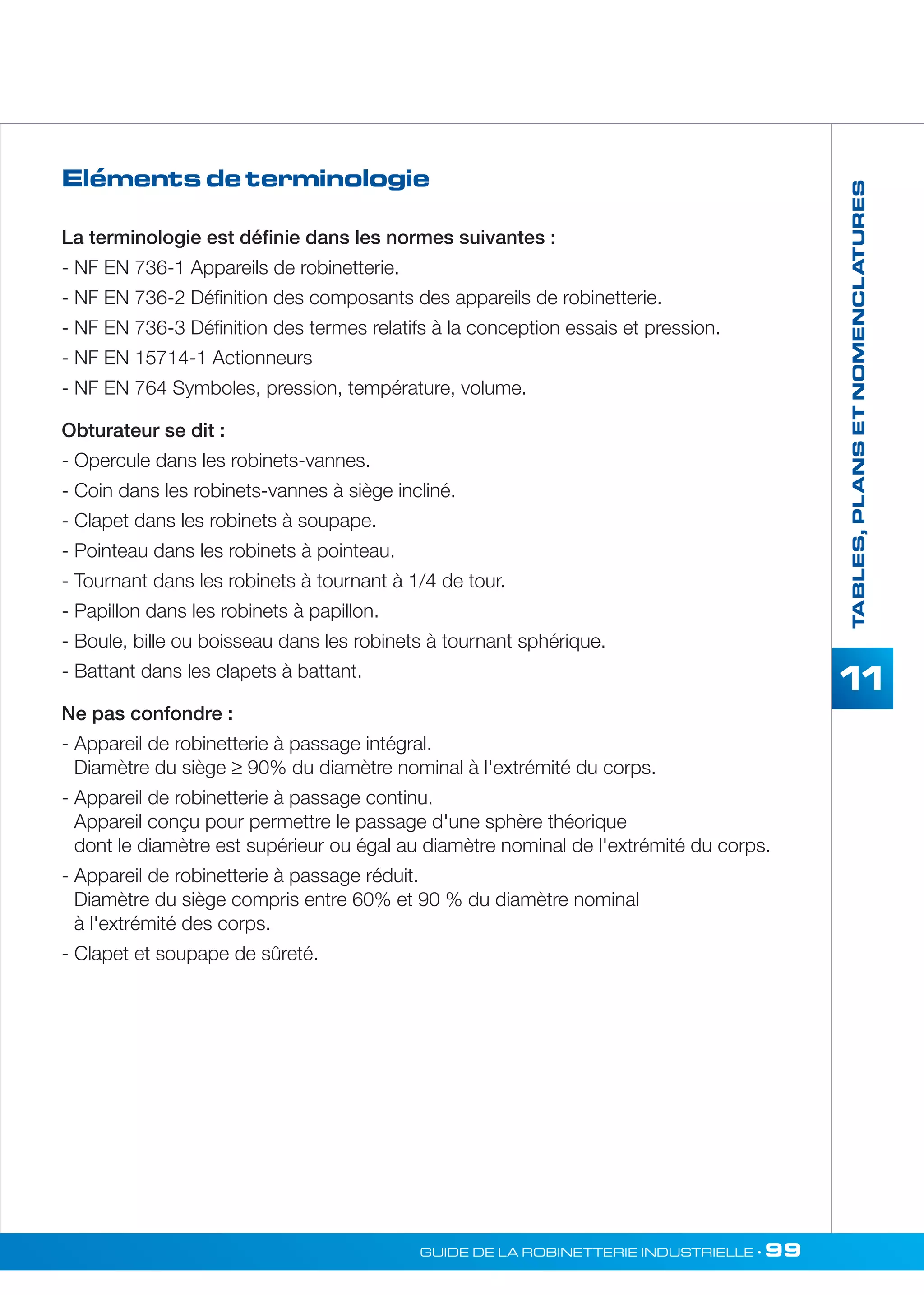 TABLES, PLANS ET NOMENCLATURES 
11 
Eléments de terminologie 
La terminologie est définie dans les normes suivantes : 
- NF EN 736-1 Appareils de robinetterie. 
- NF EN 736-2 Définition des composants des appareils de robinetterie. 
- NF EN 736-3 Définition des termes relatifs à la conception essais et pression. 
- NF EN 15714-1 Actionneurs 
- NF EN 764 Symboles, pression, température, volume. 
Obturateur se dit : 
- Opercule dans les robinets-vannes. 
- Coin dans les robinets-vannes à siège incliné. 
- Clapet dans les robinets à soupape. 
- Pointeau dans les robinets à pointeau. 
- Tournant dans les robinets à tournant à 1/4 de tour. 
- Papillon dans les robinets à papillon. 
- Boule, bille ou boisseau dans les robinets à tournant sphérique. 
- Battant dans les clapets à battant. 
Ne pas confondre : 
- Appareil de robinetterie à passage intégral. 
Diamètre du siège ≥ 90% du diamètre nominal à l'extrémité du corps. 
- Appareil de robinetterie à passage continu. 
Appareil conçu pour permettre le passage d'une sphère théorique 
dont le diamètre est supérieur ou égal au diamètre nominal de l'extrémité du corps. 
- Appareil de robinetterie à passage réduit. 
Diamètre du siège compris entre 60% et 90 % du diamètre nominal 
à l'extrémité des corps. 
- Clapet et soupape de sûreté. 
GUIDE DE LA ROBINETTERIE INDUSTRIELLE • 99 
 