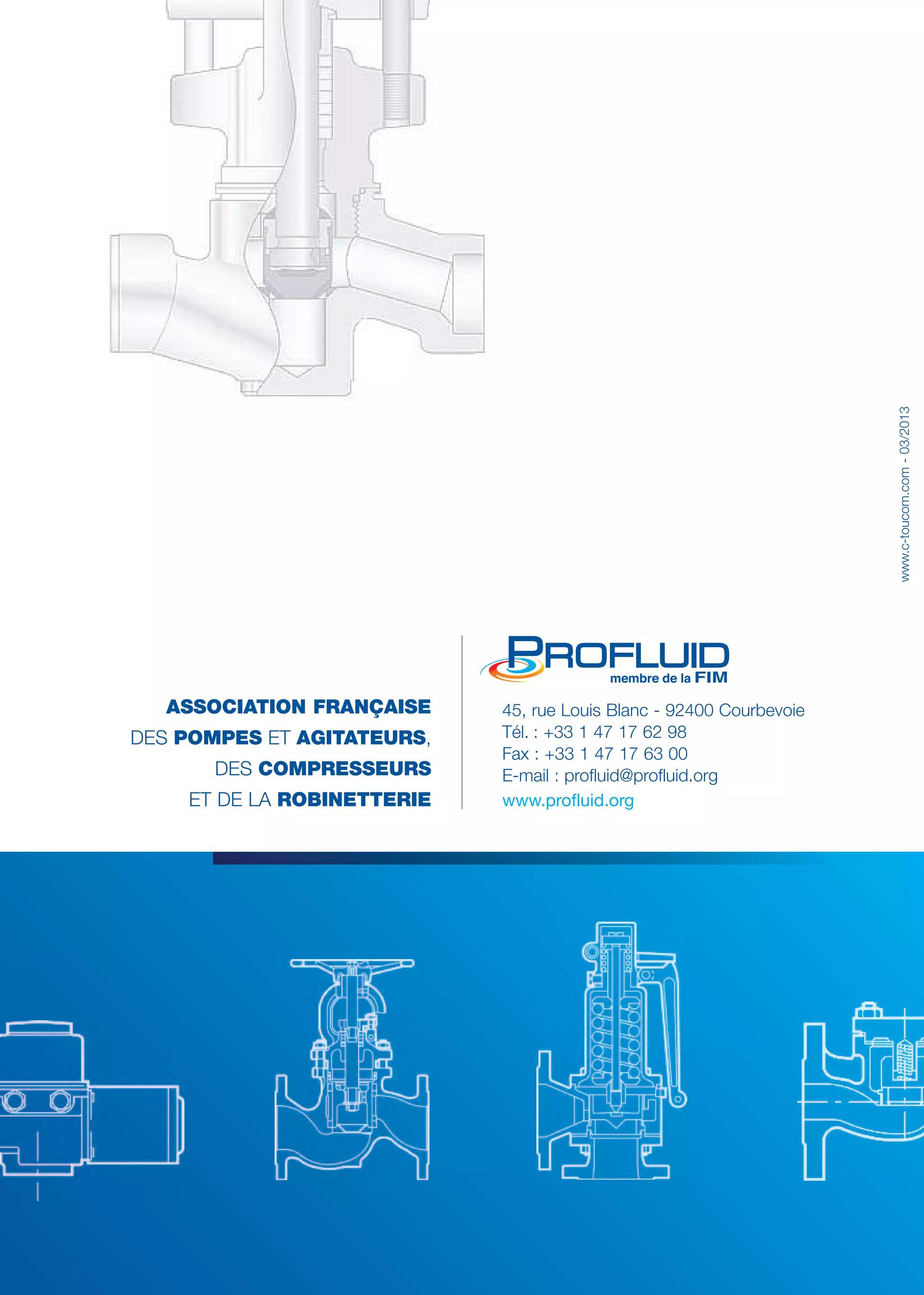 ASSOCIATION FRANÇAISE 
DES POMPES ET AGITATEURS, 
DES COMPRESSEURS 
ET DE LA ROBINETTERIE 
www.c-toucom.com - 03/2013 
45, rue Louis Blanc - 92400 Courbevoie 
Tél. : +33 1 47 17 62 98 
Fax : +33 1 47 17 63 00 
E-mail : profluid@profluid.org 
www.profluid.org 
