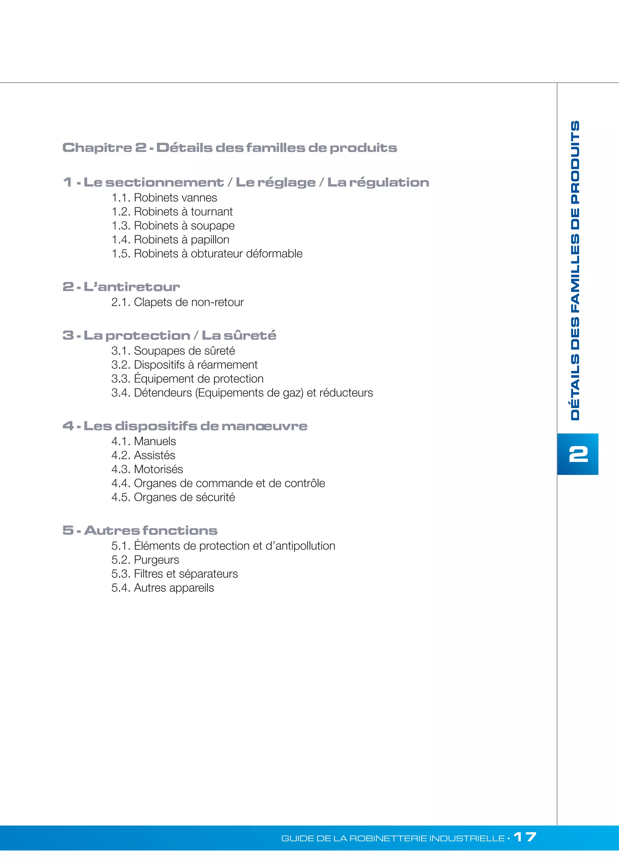 2 
GUIDE DE LA ROBINETTERIE INDUSTRIELLE • 17 
DÉTAILS DES FAMILLES DE PRODUITS 
Chapitre 2 - Détails des familles de produits 
1 - Le sectionnement / Le réglage / La régulation 
1.1. Robinets vannes 
1.2. Robinets à tournant 
1.3. Robinets à soupape 
1.4. Robinets à papillon 
1.5. Robinets à obturateur déformable 
2 - L’antiretour 
2.1. Clapets de non-retour 
3 - La protection / La sûreté 
3.1. Soupapes de sûreté 
3.2. Dispositifs à réarmement 
3.3. Équipement de protection 
3.4. Détendeurs (Equipements de gaz) et réducteurs 
4 - Les dispositifs de mano euvre 
4.1. Manuels 
4.2. Assistés 
4.3. Motorisés 
4.4. Organes de commande et de contrôle 
4.5. Organes de sécurité 
5 - Autres fonctions 
5.1. Éléments de protection et d’antipollution 
5.2. Purgeurs 
5.3. Filtres et séparateurs 
5.4. Autres appareils 
 