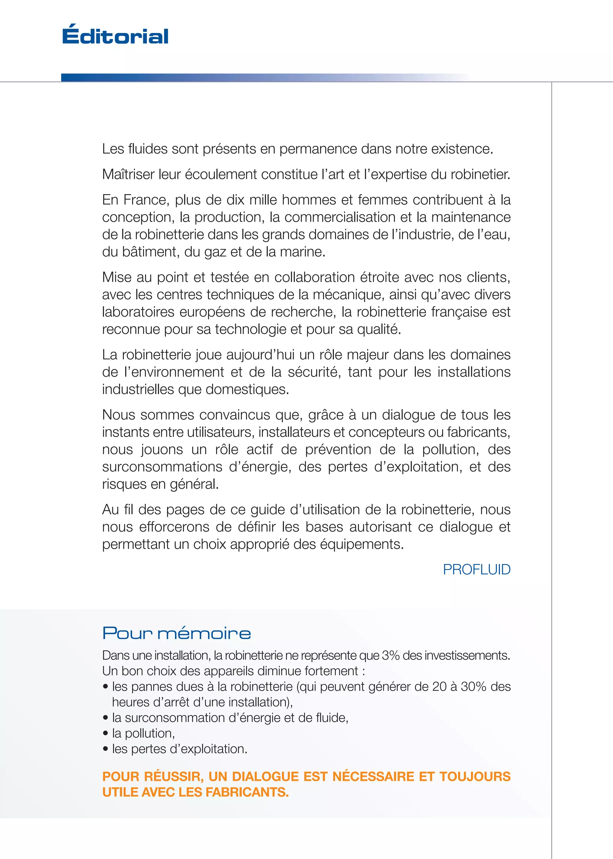 Éditorial 
Les fluides sont présents en permanence dans notre existence. 
Maîtriser leur écoulement constitue l’art et l’expertise du robinetier. 
En France, plus de dix mille hommes et femmes contribuent à la 
conception, la production, la commercialisation et la maintenance 
de la robinetterie dans les grands domaines de l’industrie, de l’eau, 
du bâtiment, du gaz et de la marine. 
Mise au point et testée en collaboration étroite avec nos clients, 
avec les centres techniques de la mécanique, ainsi qu’avec divers 
laboratoires européens de recherche, la robinetterie française est 
reconnue pour sa technologie et pour sa qualité. 
La robinetterie joue aujourd’hui un rôle majeur dans les domaines 
de l’environnement et de la sécurité, tant pour les installations 
industrielles que domestiques. 
Nous sommes convaincus que, grâce à un dialogue de tous les 
instants entre utilisateurs, installateurs et concepteurs ou fabricants, 
nous jouons un rôle actif de prévention de la pollution, des 
surconsommations d’énergie, des pertes d’exploitation, et des 
risques en général. 
Au fil des pages de ce guide d’utilisation de la robinetterie, nous 
nous efforcerons de définir les bases autorisant ce dialogue et 
permettant un choix approprié des équipements. 
PROFLUID 
Pour mémoire 
Dans une installation, la robinetterie ne représente que 3% des investissements. 
Un bon choix des appareils diminue fortement : 
• les pannes dues à la robinetterie (qui peuvent générer de 20 à 30% des 
heures d’arrêt d’une installation), 
• la surconsommation d’énergie et de fluide, 
• la pollution, 
• les pertes d’exploitation. 
POUR RÉUSSIR, UN DIALOGUE EST NÉCESSAIRE ET TOUJOURS 
UTILE AVEC LES FABRICANTS. 
 