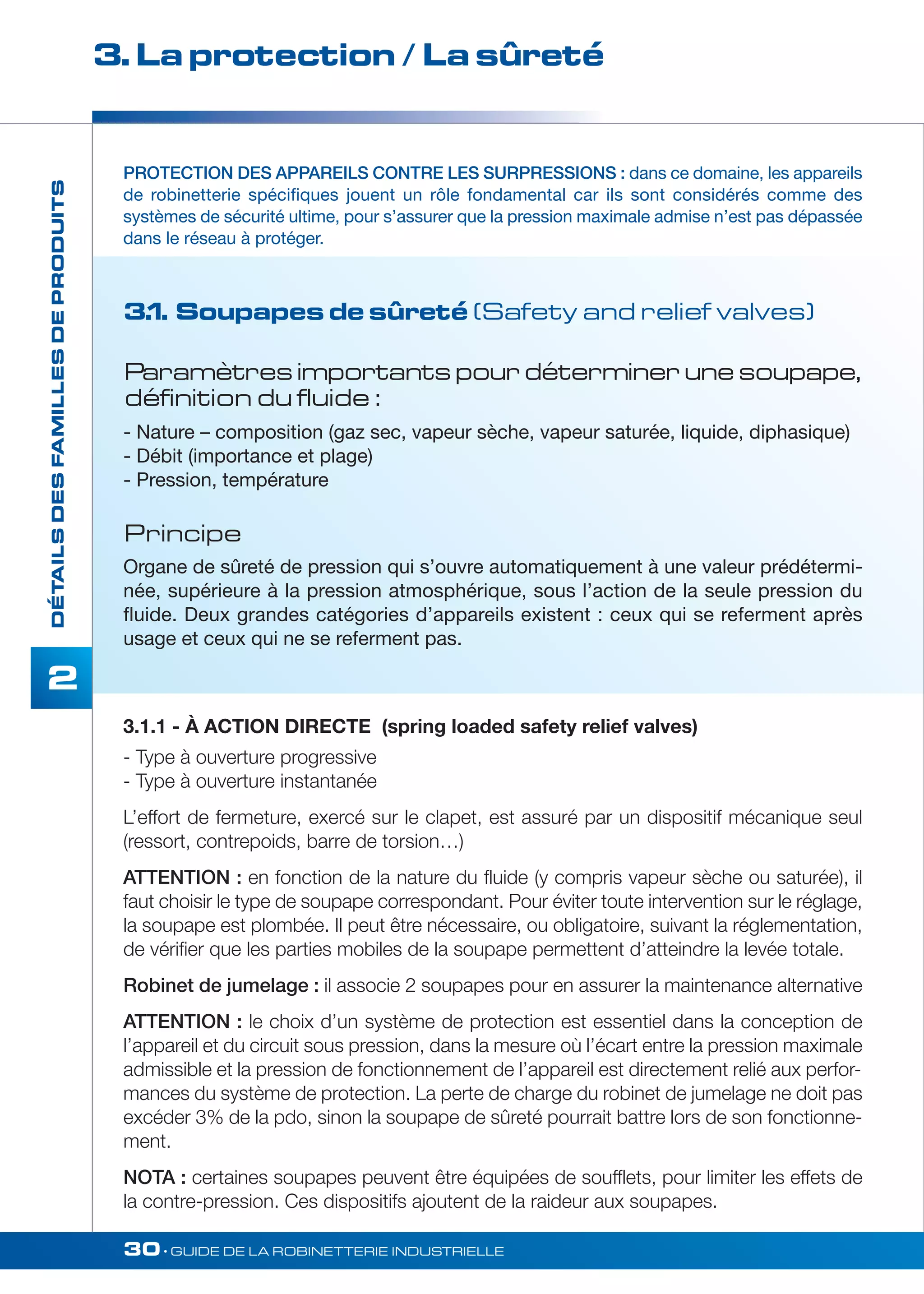 3. La protection / La sûreté 
PROTECTION DES APPAREILS CONTRE LES SURPRESSIONS : dans ce domaine, les appareils 
de robinetterie spécifiques jouent un rôle fondamental car ils sont considérés comme des 
systèmes de sécurité ultime, pour s’assurer que la pression maximale admise n’est pas dépassée 
dans le réseau à protéger. 
3.1. Soupapes de sûreté (Safety and relief valves) 
Paramètres importants pour déterminer une soupape, 
définition du fluide : 
- Nature – composition (gaz sec, vapeur sèche, vapeur saturée, liquide, diphasique) 
- Débit (importance et plage) 
- Pression, température 
Principe 
Organe de sûreté de pression qui s’ouvre automatiquement à une valeur prédétermi-née, 
supérieure à la pression atmosphérique, sous l’action de la seule pression du 
fluide. Deux grandes catégories d’appareils existent : ceux qui se referment après 
usage et ceux qui ne se referment pas. 
30• GUIDE DE LA ROBINETTERIE INDUSTRIELLE 
DÉTAILS DES FAMILLES DE PRODUITS 
2 
3.1.1 - À ACTION DIRECTE (spring loaded safety relief valves) 
- Type à ouverture progressive 
- Type à ouverture instantanée 
L’effort de fermeture, exercé sur le clapet, est assuré par un dispositif mécanique seul 
(ressort, contrepoids, barre de torsion…) 
ATTENTION : en fonction de la nature du fluide (y compris vapeur sèche ou saturée), il 
faut choisir le type de soupape correspondant. Pour éviter toute intervention sur le réglage, 
la soupape est plombée. Il peut être nécessaire, ou obligatoire, suivant la réglementation, 
de vérifier que les parties mobiles de la soupape permettent d’atteindre la levée totale. 
Robinet de jumelage : il associe 2 soupapes pour en assurer la maintenance alternative 
ATTENTION : le choix d’un système de protection est essentiel dans la conception de 
l’appareil et du circuit sous pression, dans la mesure où l’écart entre la pression maximale 
admissible et la pression de fonctionnement de l’appareil est directement relié aux perfor-mances 
du système de protection. La perte de charge du robinet de jumelage ne doit pas 
excéder 3% de la pdo, sinon la soupape de sûreté pourrait battre lors de son fonctionne-ment. 
NOTA : certaines soupapes peuvent être équipées de soufflets, pour limiter les effets de 
la contre-pression. Ces dispositifs ajoutent de la raideur aux soupapes. 
 