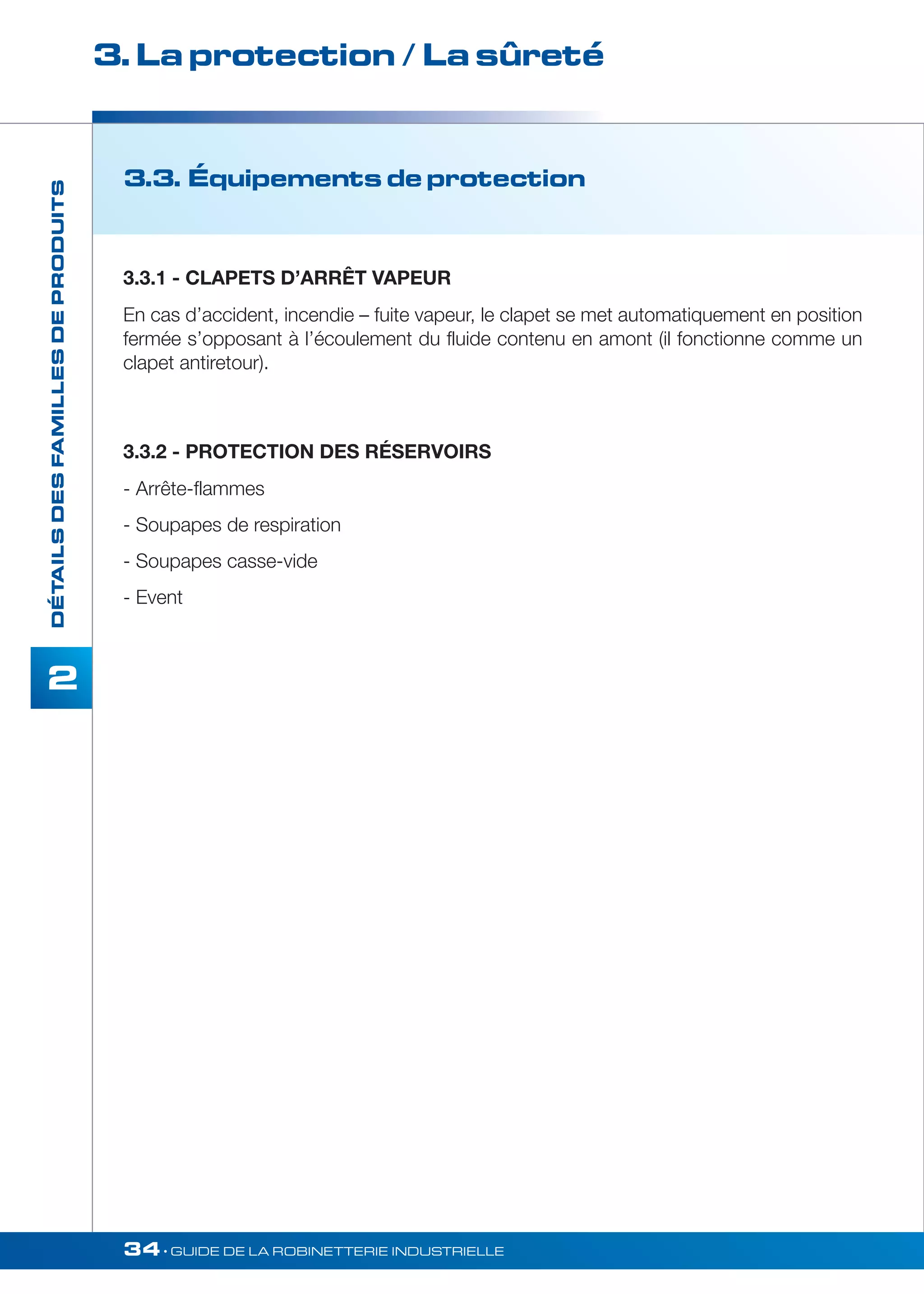 3. La protection / La sûreté 
3.3. Équipements de protection 
34• GUIDE DE LA ROBINETTERIE INDUSTRIELLE 
DÉTAILS DES FAMILLES DE PRODUITS 
2 
3.3.1 - CLAPETS D’ARRÊT VAPEUR 
En cas d’accident, incendie – fuite vapeur, le clapet se met automatiquement en position 
fermée s’opposant à l’écoulement du fluide contenu en amont (il fonctionne comme un 
clapet antiretour). 
3.3.2 - PROTECTION DES RÉSERVOIRS 
- Arrête-flammes 
- Soupapes de respiration 
- Soupapes casse-vide 
- Event 
 