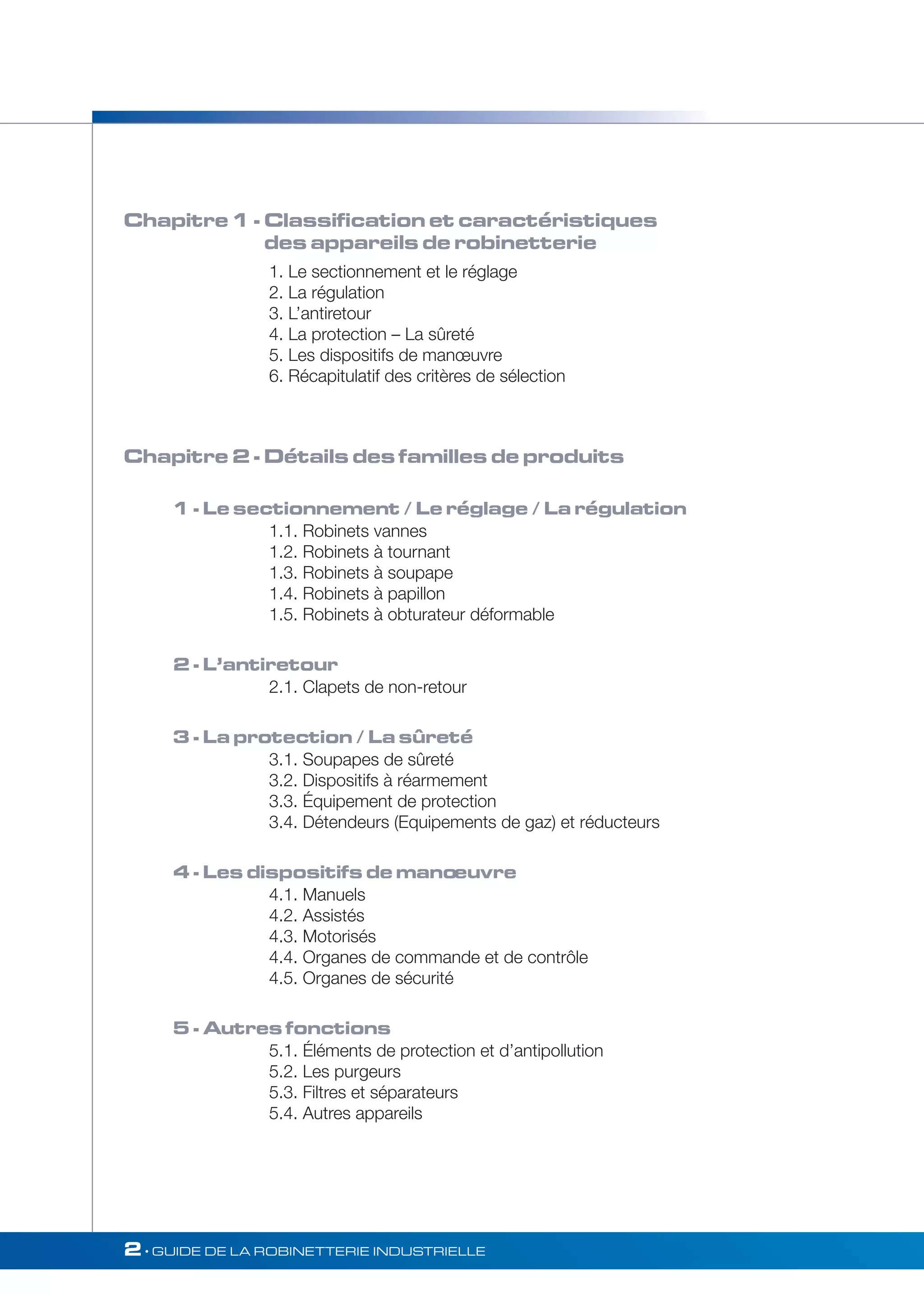 Chapitre 1 - Classification et caractéristiques 
des appareils de robinetterie 
1. Le sectionnement et le réglage 
2. La régulation 
3. L’antiretour 
4. La protection – La sûreté 
5. Les dispositifs de manoeuvre 
6. Récapitulatif des critères de sélection 
Chapitre 2 - Détails des familles de produits 
1 - Le sectionnement / Le réglage / La régulation 
1.1. Robinets vannes 
1.2. Robinets à tournant 
1.3. Robinets à soupape 
1.4. Robinets à papillon 
1.5. Robinets à obturateur déformable 
2 - L’antiretour 
2.1. Clapets de non-retour 
3 - La protection / La sûreté 
3.1. Soupapes de sûreté 
3.2. Dispositifs à réarmement 
3.3. Équipement de protection 
3.4. Détendeurs (Equipements de gaz) et réducteurs 
4 - Les dispositifs de mano euvre 
4.1. Manuels 
4.2. Assistés 
4.3. Motorisés 
4.4. Organes de commande et de contrôle 
4.5. Organes de sécurité 
5 - Autres fonctions 
5.1. Éléments de protection et d’antipollution 
5.2. Les purgeurs 
5.3. Filtres et séparateurs 
5.4. Autres appareils 
2• GUIDE DE LA ROBINETTERIE INDUSTRIELLE 
 