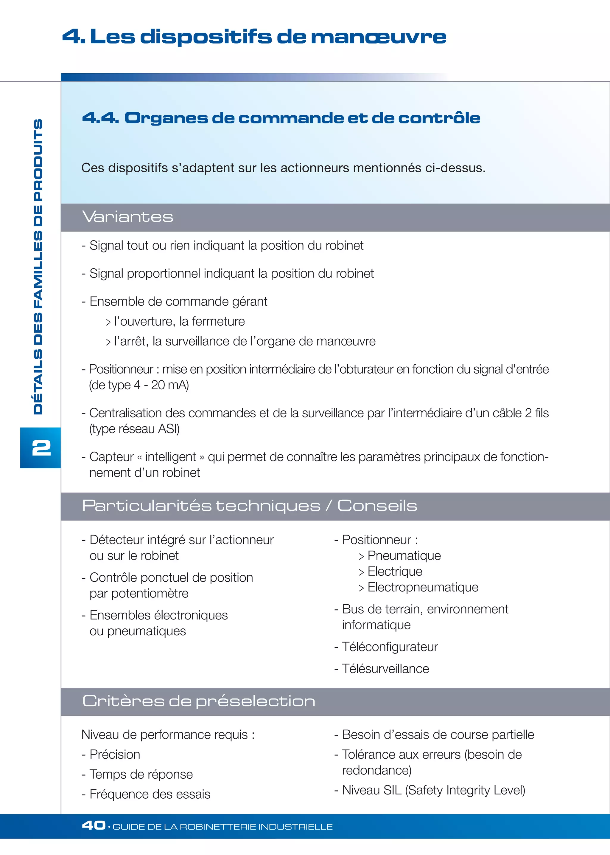 4. Les dispositifs de manoeuvre 
- Détecteur intégré sur l’actionneur 
ou sur le robinet 
- Contrôle ponctuel de position 
par potentiomètre 
- Ensembles électroniques 
ou pneumatiques 
40• GUIDE DE LA ROBINETTERIE INDUSTRIELLE 
DÉTAILS DES FAMILLES DE PRODUITS 
2 
4.4. Organes de commande et de contrôle 
Ces dispositifs s’adaptent sur les actionneurs mentionnés ci-dessus. 
Variantes 
- Signal tout ou rien indiquant la position du robinet 
- Signal proportionnel indiquant la position du robinet 
- Ensemble de commande gérant 
 l’ouverture, la fermeture 
 l’arrêt, la surveillance de l’organe de manoeuvre 
- Positionneur : mise en position intermédiaire de l’obturateur en fonction du signal d'entrée 
(de type 4 - 20 mA) 
- Centralisation des commandes et de la surveillance par l’intermédiaire d’un câble 2 fils 
(type réseau ASI) 
- Capteur « intelligent » qui permet de connaître les paramètres principaux de fonction-nement 
d’un robinet 
Particularités techniques / Conseils 
Critères de préselection 
- Positionneur : 
 Pneumatique 
 Electrique 
 Electropneumatique 
- Bus de terrain, environnement 
informatique 
- Téléconfigurateur 
- Télésurveillance 
Niveau de performance requis : 
- Précision 
- Temps de réponse 
- Fréquence des essais 
- Besoin d’essais de course partielle 
- Tolérance aux erreurs (besoin de 
redondance) 
- Niveau SIL (Safety Integrity Level) 
 