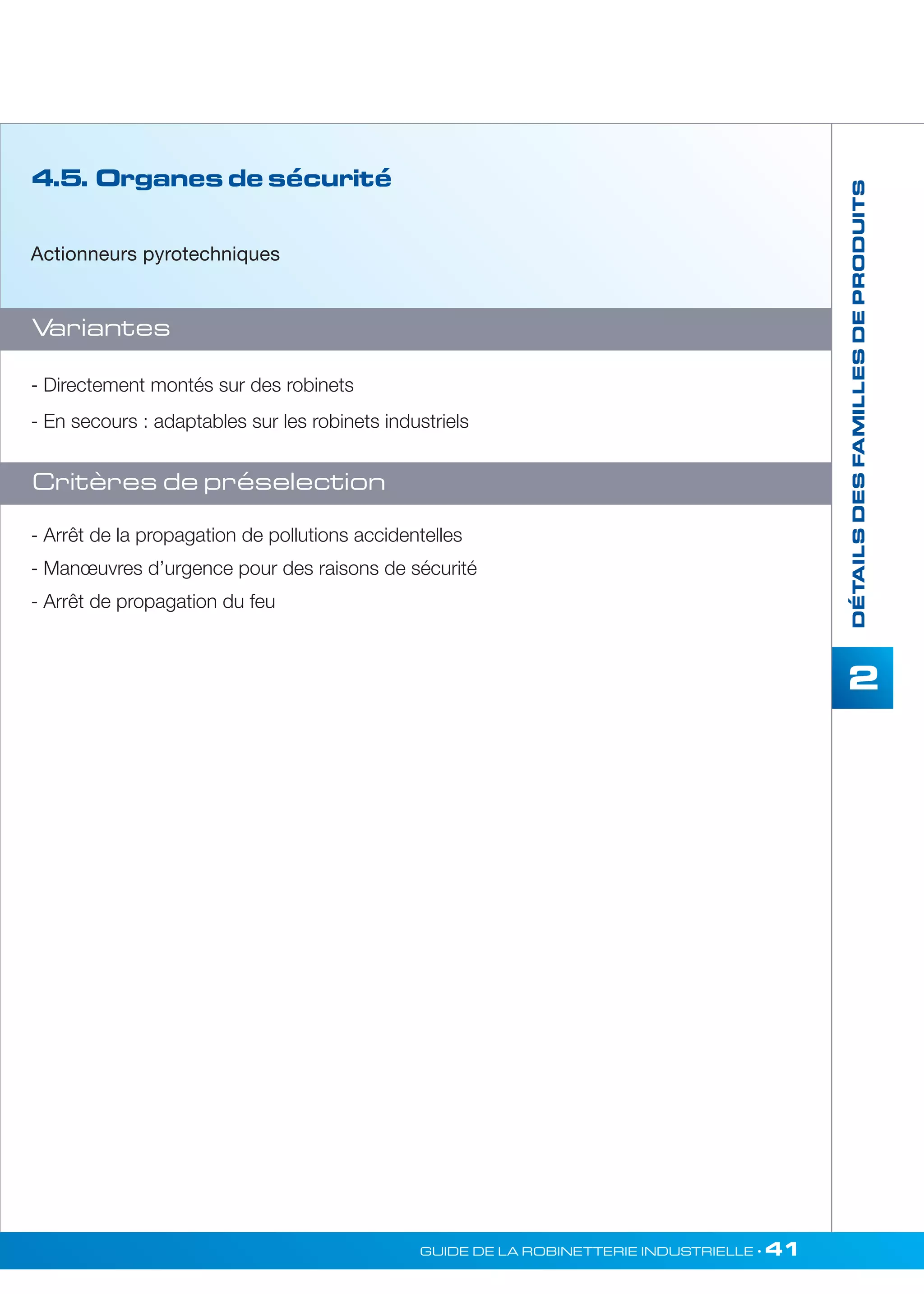 DÉTAILS DES FAMILLES DE PRODUITS 
2 
- Directement montés sur des robinets 
- En secours : adaptables sur les robinets industriels 
GUIDE DE LA ROBINETTERIE INDUSTRIELLE • 41 
4.5. Organes de sécurité 
Actionneurs pyrotechniques 
Variantes 
Critères de préselection 
- Arrêt de la propagation de pollutions accidentelles 
- Manoeuvres d’urgence pour des raisons de sécurité 
- Arrêt de propagation du feu 
 