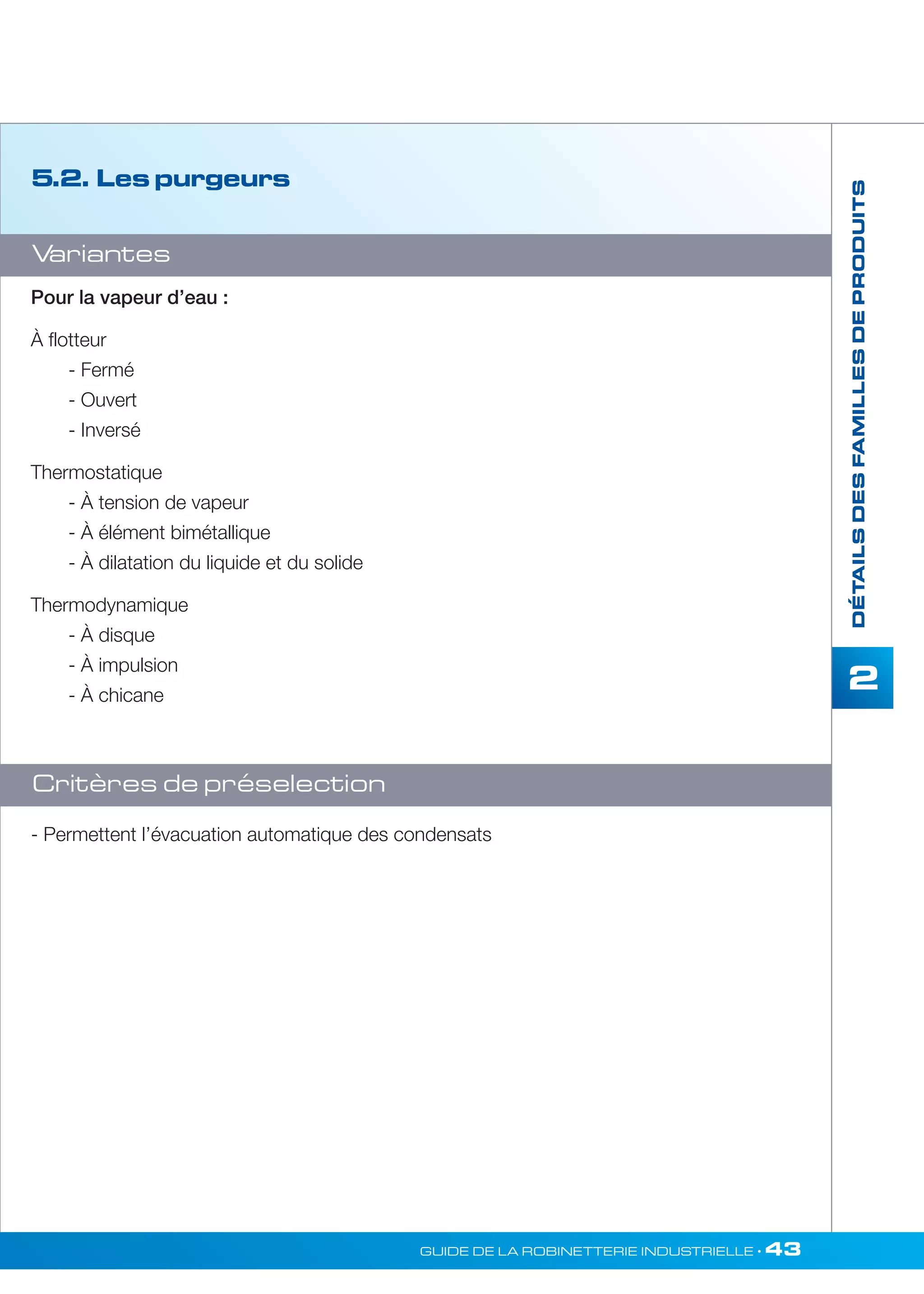DÉTAILS DES FAMILLES DE PRODUITS 
2 
GUIDE DE LA ROBINETTERIE INDUSTRIELLE • 43 
5.2. Les purgeurs 
Variantes 
Pour la vapeur d’eau : 
À flotteur 
- Fermé 
- Ouvert 
- Inversé 
Thermostatique 
- À tension de vapeur 
- À élément bimétallique 
- À dilatation du liquide et du solide 
Thermodynamique 
- À disque 
- À impulsion 
- À chicane 
Critères de préselection 
- Permettent l’évacuation automatique des condensats 
 