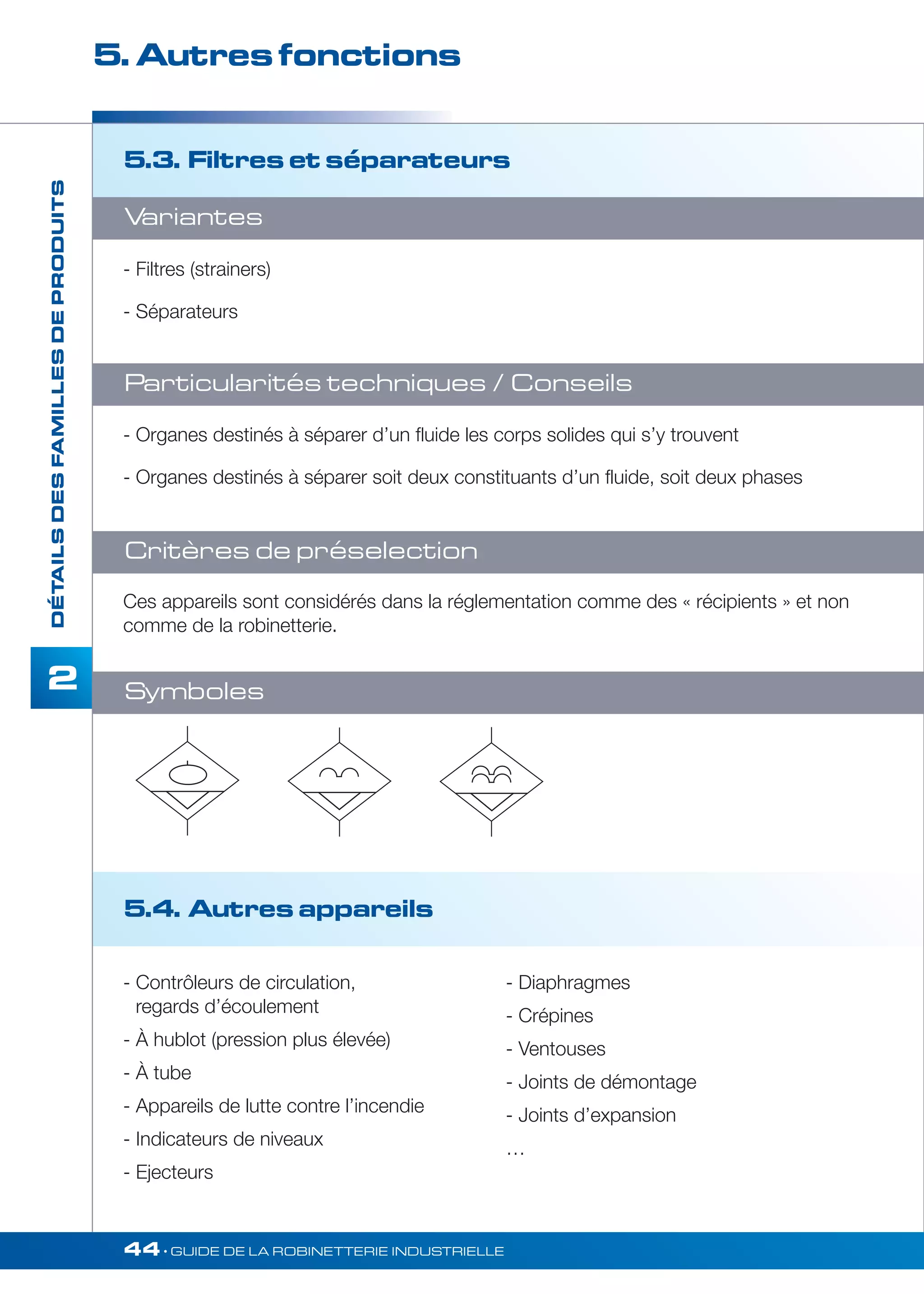5. Autres fonctions 
5.4. Autres appareils 
44• GUIDE DE LA ROBINETTERIE INDUSTRIELLE 
DÉTAILS DES FAMILLES DE PRODUITS 
2 
5.3. Filtres et séparateurs 
Variantes 
- Filtres (strainers) 
- Séparateurs 
Particularités techniques / Conseils 
- Organes destinés à séparer d’un fluide les corps solides qui s’y trouvent 
- Organes destinés à séparer soit deux constituants d’un fluide, soit deux phases 
Critères de préselection 
Ces appareils sont considérés dans la réglementation comme des « récipients » et non 
comme de la robinetterie. 
- Contrôleurs de circulation, 
regards d’écoulement 
- À hublot (pression plus élevée) 
- À tube 
- Appareils de lutte contre l’incendie 
- Indicateurs de niveaux 
- Ejecteurs 
- Diaphragmes 
- Crépines 
- Ventouses 
- Joints de démontage 
- Joints d’expansion 
… 
Symboles 
 