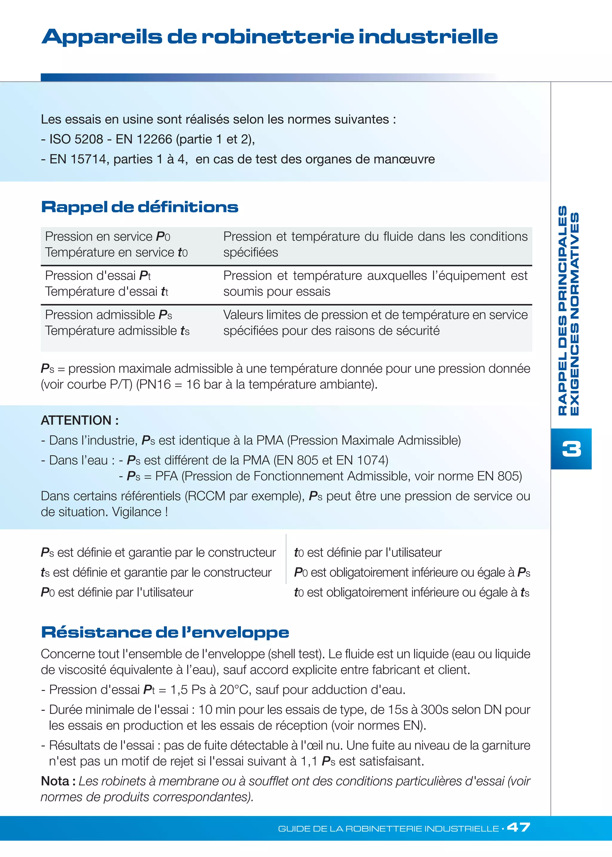 Rappel de définitions 
Pression en service P0 
Température en service t0 
Pression et température du fluide dans les conditions 
spécifiées 
Pression d'essai Pt 
Température d'essai tt 
Pression et température auxquelles l’équipement est 
soumis pour essais 
Pression admissible Ps 
Température admissible ts 
Valeurs limites de pression et de température en service 
spécifiées pour des raisons de sécurité 
ATTENTION : 
- Dans l’industrie, Ps est identique à la PMA (Pression Maximale Admissible) 
- Dans l’eau : - Ps est différent de la PMA (EN 805 et EN 1074) 
- Ps = PFA (Pression de Fonctionnement Admissible, voir norme EN 805) 
Dans certains référentiels (RCCM par exemple), Ps peut être une pression de service ou 
de situation. Vigilance ! 
t0 est définie par l'utilisateur 
P0 est obligatoirement inférieure ou égale à Ps 
t0 est obligatoirement inférieure ou égale à ts 
Résistance de l’enveloppe 
GUIDE DE LA ROBINETTERIE INDUSTRIELLE • 47 
RAPPEL DES PRINCIPALES 
EXIGENCES NORMATIVES 
3 
Appareils de robinetterie industrielle 
Les essais en usine sont réalisés selon les normes suivantes : 
- ISO 5208 - EN 12266 (partie 1 et 2), 
- EN 15714, parties 1 à 4, en cas de test des organes de manoeuvre 
Ps = pression maximale admissible à une température donnée pour une pression donnée 
(voir courbe P/T) (PN16 = 16 bar à la température ambiante). 
Ps est définie et garantie par le constructeur 
ts est définie et garantie par le constructeur 
P0 est définie par I'utilisateur 
Concerne tout l'ensemble de l'enveloppe (shell test). Le fluide est un liquide (eau ou liquide 
de viscosité équivalente à l’eau), sauf accord explicite entre fabricant et client. 
- Pression d'essai Pt = 1,5 Ps à 20°C, sauf pour adduction d'eau. 
- Durée minimale de l'essai : 10 min pour les essais de type, de 15s à 300s selon DN pour 
les essais en production et les essais de réception (voir normes EN). 
- Résultats de l'essai : pas de fuite détectable à l'oeil nu. Une fuite au niveau de la garniture 
n'est pas un motif de rejet si l'essai suivant à 1,1 Ps est satisfaisant. 
Nota : Les robinets à membrane ou à soufflet ont des conditions particulières d'essai (voir 
normes de produits correspondantes). 
 