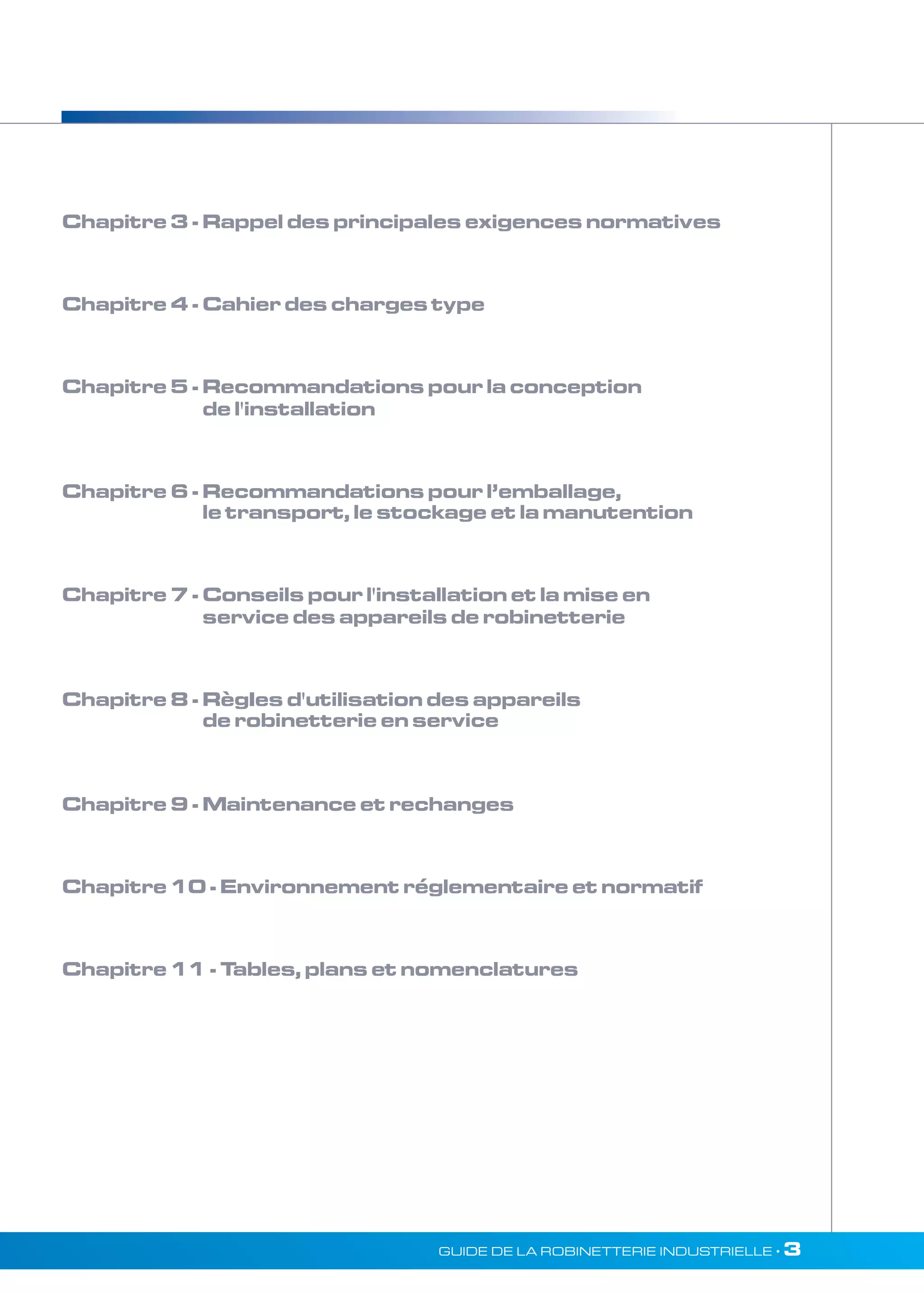 Chapitre 3 - Rappel des principales exigences normatives 
Chapitre 4 - Cahier des charges type 
Chapitre 5 - Recommandations pour la conception 
de l'installation 
Chapitre 6 - Recommandations pour l’emballage, 
le transport, le stockage et la manutention 
Chapitre 7 - Conseils pour l'installation et la mise en 
service des appareils de robinetterie 
Chapitre 8 - RègIes d'utilisation des appareils 
de robinetterie en service 
Chapitre 9 - Maintenance et rechanges 
Chapitre 10 - Environnement réglementaire et normatif 
Chapitre 11 - Tables, plans et nomenclatures 
GUIDE DE LA ROBINETTERIE INDUSTRIELLE • 3 
 