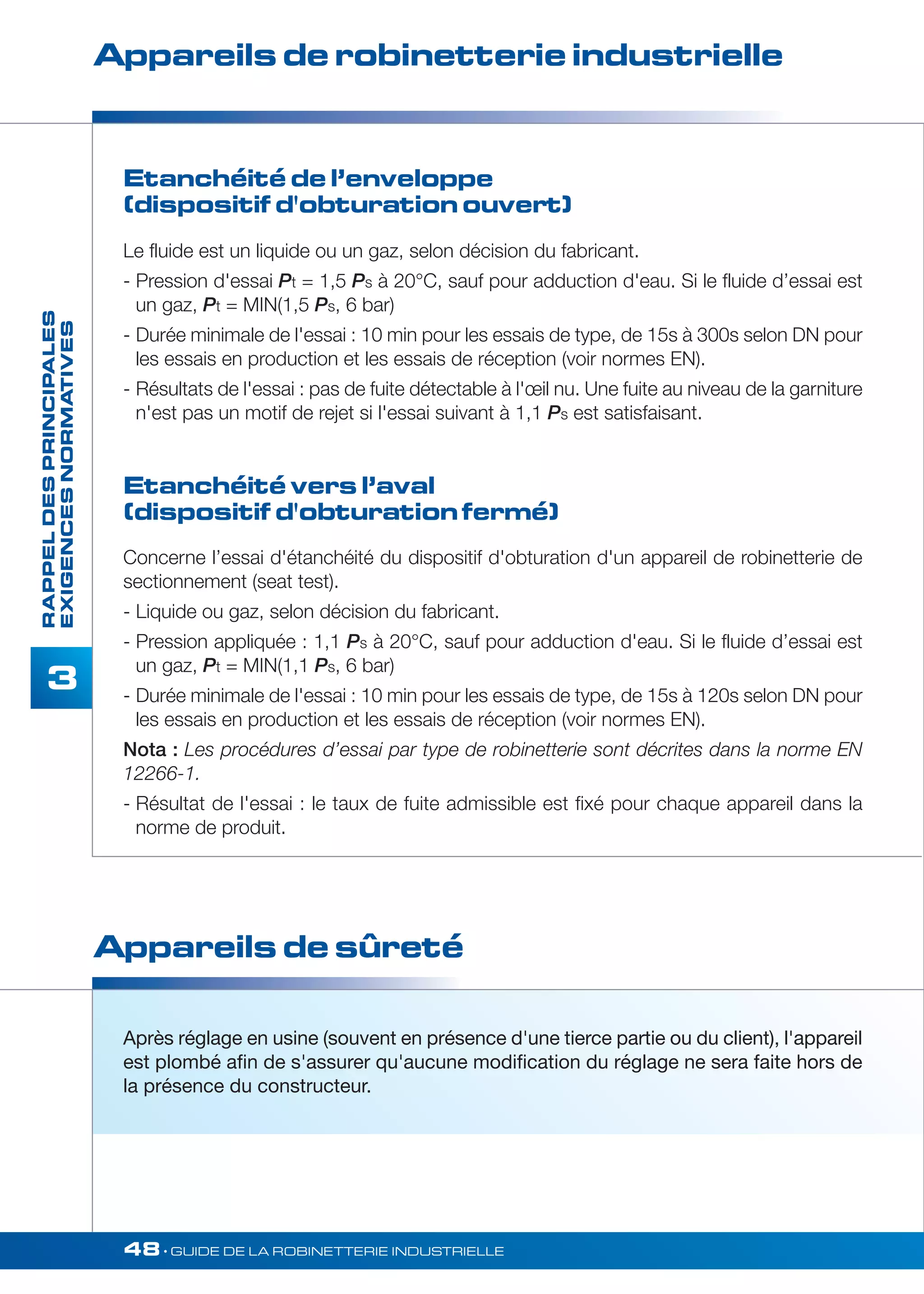 Appareils de robinetterie industrielle 
Etanchéité de l’enveloppe 
(dispositif d'obturation ouvert) 
Après réglage en usine (souvent en présence d'une tierce partie ou du client), l'appareil 
est plombé afin de s'assurer qu'aucune modification du réglage ne sera faite hors de 
la présence du constructeur. 
48• GUIDE DE LA ROBINETTERIE INDUSTRIELLE 
3 
Appareils de sûreté 
RAPPEL DES PRINCIPALES 
EXIGENCES NORMATIVES 
Le fluide est un liquide ou un gaz, selon décision du fabricant. 
- Pression d'essai Pt = 1,5 Ps à 20°C, sauf pour adduction d'eau. Si le fluide d’essai est 
un gaz, Pt = MIN(1,5 Ps, 6 bar) 
- Durée minimale de l'essai : 10 min pour les essais de type, de 15s à 300s selon DN pour 
les essais en production et les essais de réception (voir normes EN). 
- Résultats de l'essai : pas de fuite détectable à l'oeil nu. Une fuite au niveau de la garniture 
n'est pas un motif de rejet si l'essai suivant à 1,1 Ps est satisfaisant. 
Etanchéité vers l’aval 
(dispositif d'obturation fermé) 
Concerne l’essai d'étanchéité du dispositif d'obturation d'un appareil de robinetterie de 
sectionnement (seat test). 
- Liquide ou gaz, selon décision du fabricant. 
- Pression appliquée : 1,1 Ps à 20°C, sauf pour adduction d'eau. Si le fluide d’essai est 
un gaz, Pt = MIN(1,1 Ps, 6 bar) 
- Durée minimale de l'essai : 10 min pour les essais de type, de 15s à 120s selon DN pour 
les essais en production et les essais de réception (voir normes EN). 
Nota : Les procédures d’essai par type de robinetterie sont décrites dans la norme EN 
12266-1. 
- Résultat de l'essai : le taux de fuite admissible est fixé pour chaque appareil dans la 
norme de produit. 
 