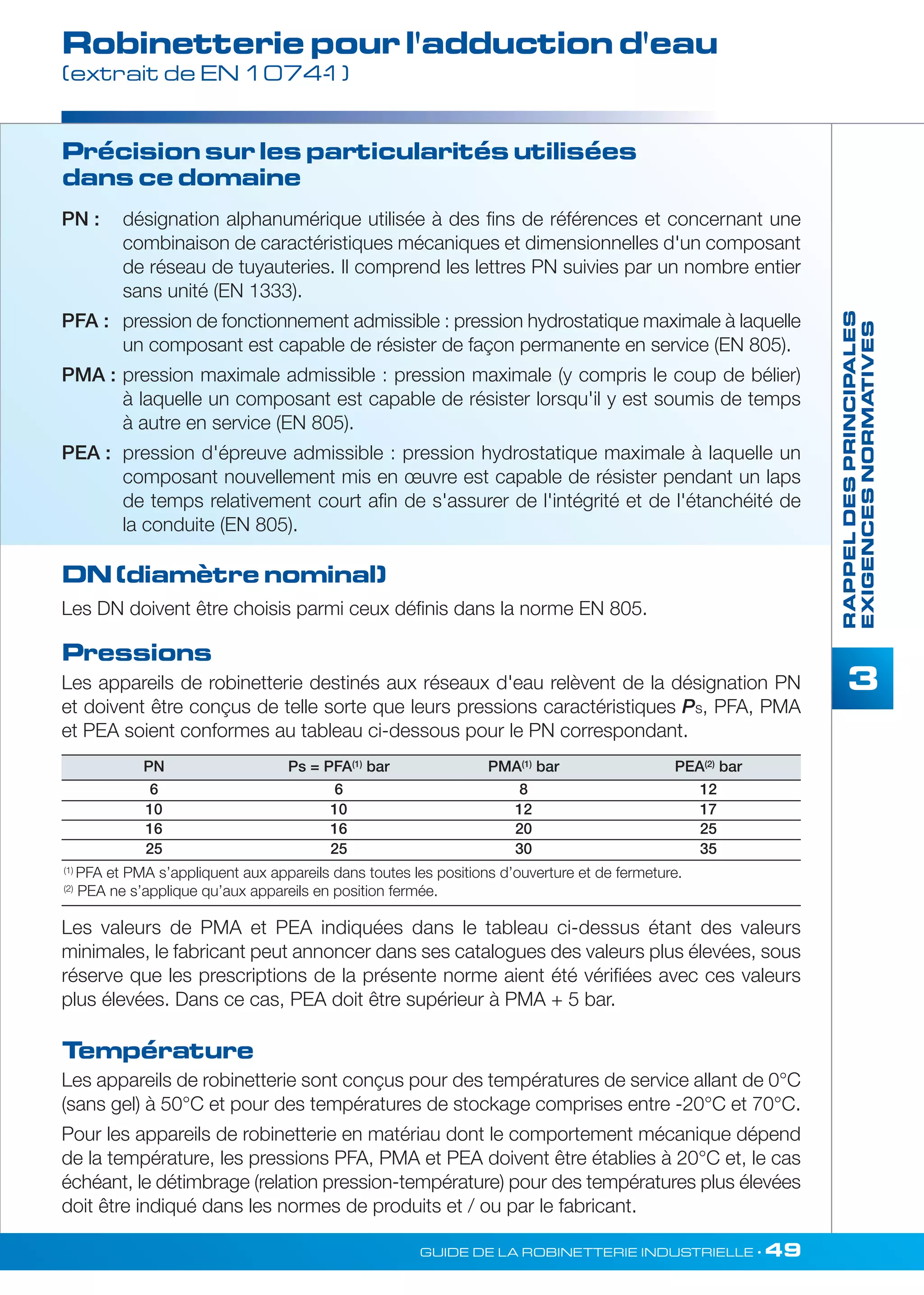 Robinetterie pour l'adduction d'eau 
(extrait de EN 1074-1) 
PN : désignation alphanumérique utilisée à des fins de références et concernant une 
combinaison de caractéristiques mécaniques et dimensionnelles d'un composant 
de réseau de tuyauteries. Il comprend les lettres PN suivies par un nombre entier 
sans unité (EN 1333). 
PFA : pression de fonctionnement admissible : pression hydrostatique maximale à laquelle 
un composant est capable de résister de façon permanente en service (EN 805). 
PMA : pression maximale admissible : pression maximale (y compris le coup de bélier) 
à laquelle un composant est capable de résister lorsqu'il y est soumis de temps 
à autre en service (EN 805). 
PEA : pression d'épreuve admissible : pression hydrostatique maximale à laquelle un 
composant nouvellement mis en oeuvre est capable de résister pendant un laps 
de temps relativement court afin de s'assurer de l'intégrité et de l'étanchéité de 
la conduite (EN 805). 
PN Ps = PFA(1) bar PMA(1) bar PEA(2) bar 
6 6 8 12 
10 10 12 17 
16 16 20 25 
25 25 30 35 
(1) PFA et PMA s’appliquent aux appareils dans toutes les positions d’ouverture et de fermeture. 
(2) PEA ne s’applique qu’aux appareils en position fermée. 
GUIDE DE LA ROBINETTERIE INDUSTRIELLE • 49 
RAPPEL DES PRINCIPALES 
EXIGENCES NORMATIVES 
3 
Précision sur les particularités utilisées 
dans ce domaine 
DN (diamètre nominal) 
Les DN doivent être choisis parmi ceux définis dans la norme EN 805. 
Pressions 
Les appareils de robinetterie destinés aux réseaux d'eau relèvent de la désignation PN 
et doivent être conçus de telle sorte que leurs pressions caractéristiques Ps, PFA, PMA 
et PEA soient conformes au tableau ci-dessous pour le PN correspondant. 
Les valeurs de PMA et PEA indiquées dans le tableau ci-dessus étant des valeurs 
minimales, le fabricant peut annoncer dans ses catalogues des valeurs plus élevées, sous 
réserve que les prescriptions de la présente norme aient été vérifiées avec ces valeurs 
plus élevées. Dans ce cas, PEA doit être supérieur à PMA + 5 bar. 
Température 
Les appareils de robinetterie sont conçus pour des températures de service allant de 0°C 
(sans gel) à 50°C et pour des températures de stockage comprises entre -20°C et 70°C. 
Pour les appareils de robinetterie en matériau dont le comportement mécanique dépend 
de la température, les pressions PFA, PMA et PEA doivent être établies à 20°C et, le cas 
échéant, le détimbrage (relation pression-température) pour des températures plus élevées 
doit être indiqué dans les normes de produits et / ou par le fabricant. 
 