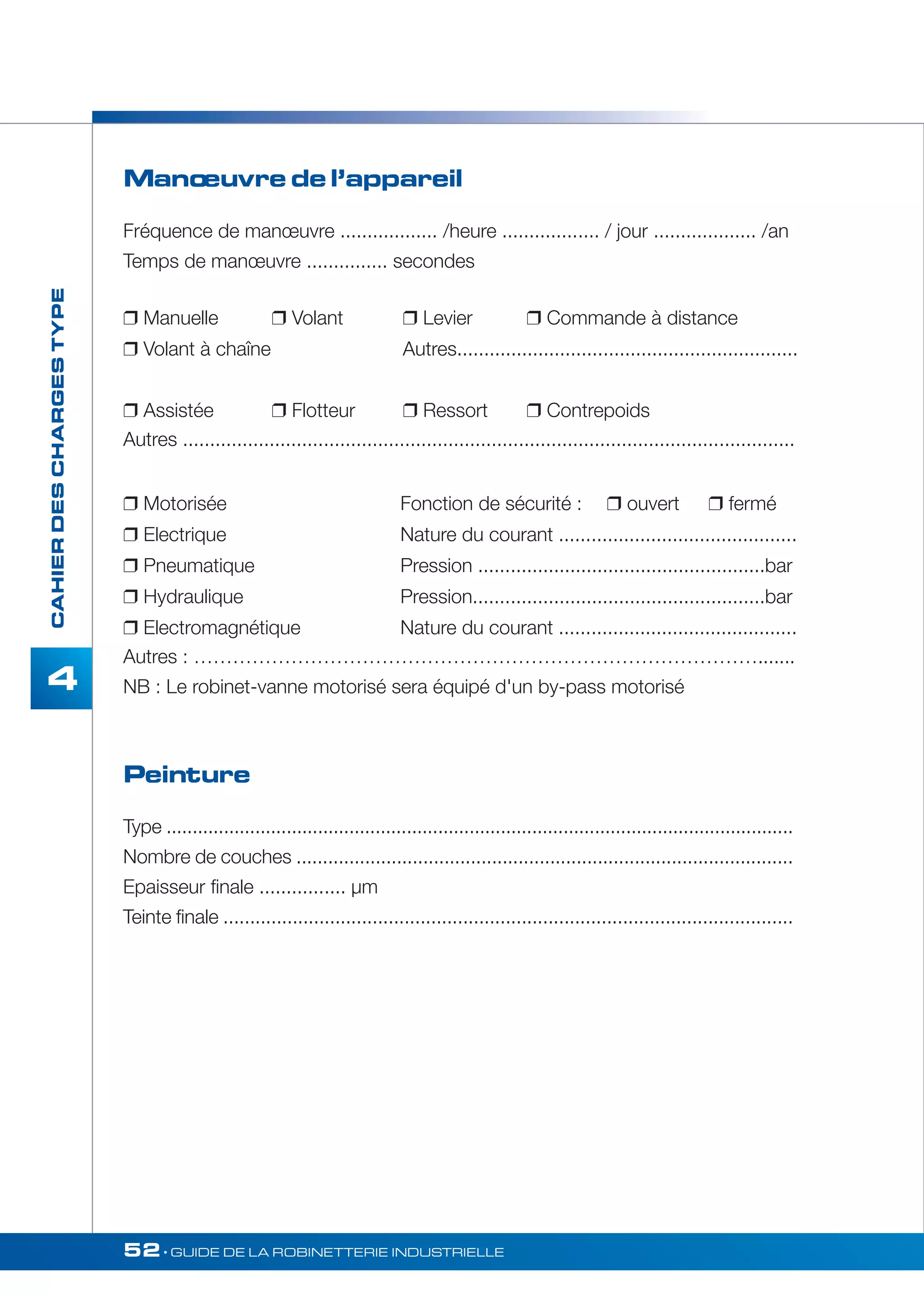 52• GUIDE DE LA ROBINETTERIE INDUSTRIELLE 
CAHIER DES CHARGES TYPE 
4 
Manoeuvre de l’appareil 
Fréquence de manoeuvre .................. /heure .................. / jour ................... /an 
Temps de manoeuvre ............... secondes 
 Manuelle  Volant  Levier  Commande à distance 
 Volant à chaîne Autres............................................................... 
 Assistée  Flotteur  Ressort  Contrepoids 
Autres ................................................................................................................. 
 Motorisée Fonction de sécurité :  ouvert  fermé 
 Electrique Nature du courant ............................................ 
 Pneumatique Pression .....................................................bar 
 Hydraulique Pression......................................................bar 
 Electromagnétique Nature du courant ............................................ 
Autres : ……………………………………………………………………………....... 
NB : Le robinet-vanne motorisé sera équipé d'un by-pass motorisé 
Peinture 
Type ........................................................................................................................ 
Nombre de couches .............................................................................................. 
Epaisseur finale ................ μm 
Teinte finale ........................................................................................................... 
 