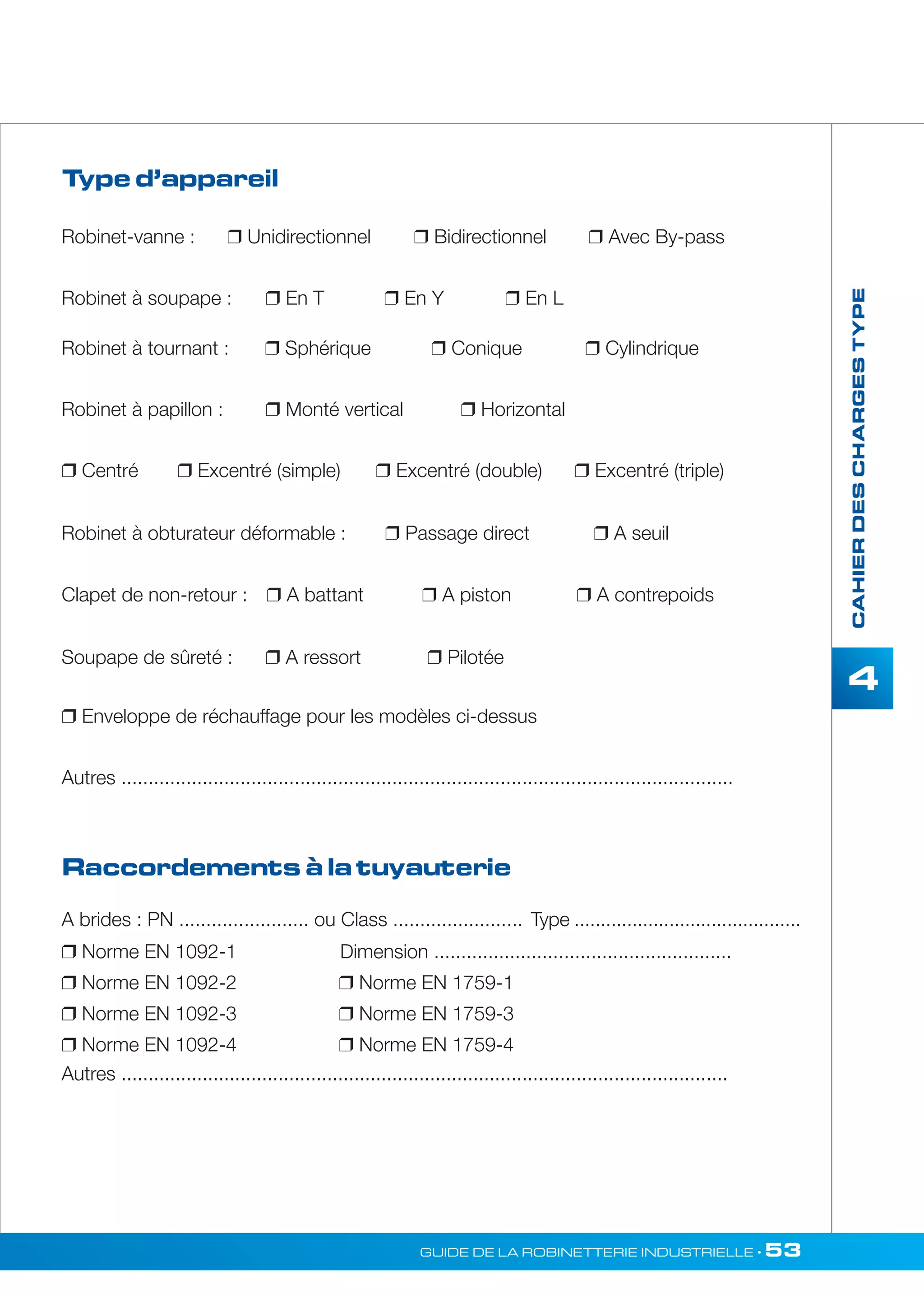 Robinet-vanne :  Unidirectionnel  Bidirectionnel  Avec By-pass 
Robinet à soupape :  En T  En Y  En L 
GUIDE DE LA ROBINETTERIE INDUSTRIELLE • 53 
CAHIER DES CHARGES TYPE 
4 
Type d’appareil 
Robinet à tournant :  Sphérique  Conique  Cylindrique 
Robinet à papillon :  Monté vertical  Horizontal 
 Centré  Excentré (simple)  Excentré (double)  Excentré (triple) 
Robinet à obturateur déformable :  Passage direct  A seuil 
Clapet de non-retour :  A battant  A piston  A contrepoids 
Soupape de sûreté :  A ressort  Pilotée 
 Enveloppe de réchauffage pour les modèles ci-dessus 
Autres ................................................................................................................. 
Raccordements à la tuyauterie 
A brides : PN ........................ ou Class ........................ Type ........................................... 
 Norme EN 1092-1 Dimension ....................................................... 
 Norme EN 1092-2  Norme EN 1759-1 
 Norme EN 1092-3  Norme EN 1759-3 
 Norme EN 1092-4  Norme EN 1759-4 
Autres ................................................................................................................ 
 