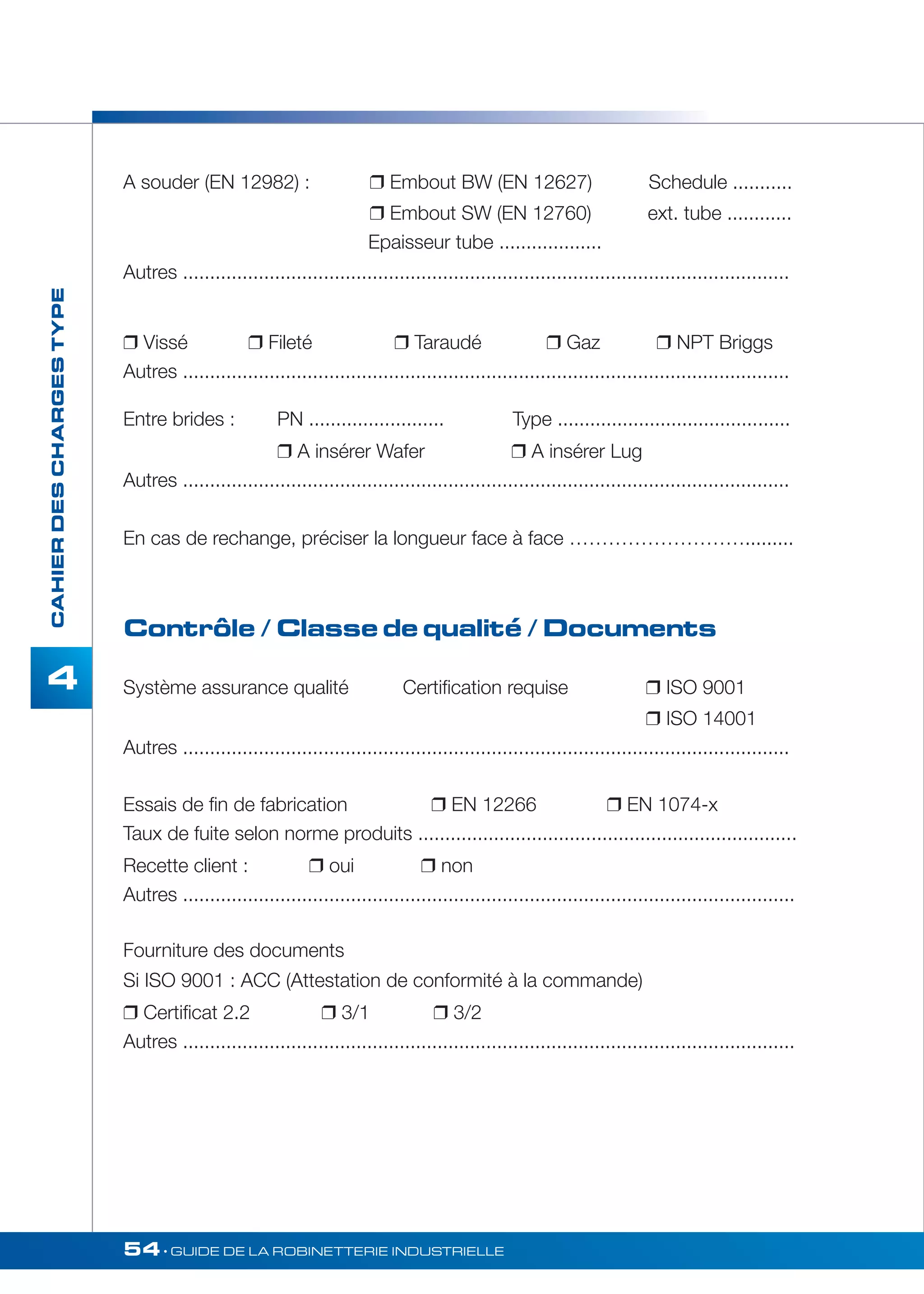 54• GUIDE DE LA ROBINETTERIE INDUSTRIELLE 
CAHIER DES CHARGES TYPE 
4 
A souder (EN 12982) :  Embout BW (EN 12627) Schedule ........... 
 Embout SW (EN 12760) ext. tube ............ 
Epaisseur tube ................... 
Autres ................................................................................................................ 
 Vissé  Fileté  Taraudé  Gaz  NPT Briggs 
Autres ................................................................................................................ 
Entre brides : PN ......................... Type ........................................... 
 A insérer Wafer  A insérer Lug 
Autres ................................................................................................................ 
En cas de rechange, préciser la longueur face à face ………………………......... 
Contrôle / Classe de qualité / Documents 
Système assurance qualité Certification requise  ISO 9001 
 ISO 14001 
Autres ................................................................................................................ 
Essais de fin de fabrication  EN 12266  EN 1074-x 
Taux de fuite selon norme produits ...................................................................... 
Recette client :  oui  non 
Autres ................................................................................................................. 
Fourniture des documents 
Si ISO 9001 : ACC (Attestation de conformité à la commande) 
 Certificat 2.2  3/1  3/2 
Autres ................................................................................................................. 
 
