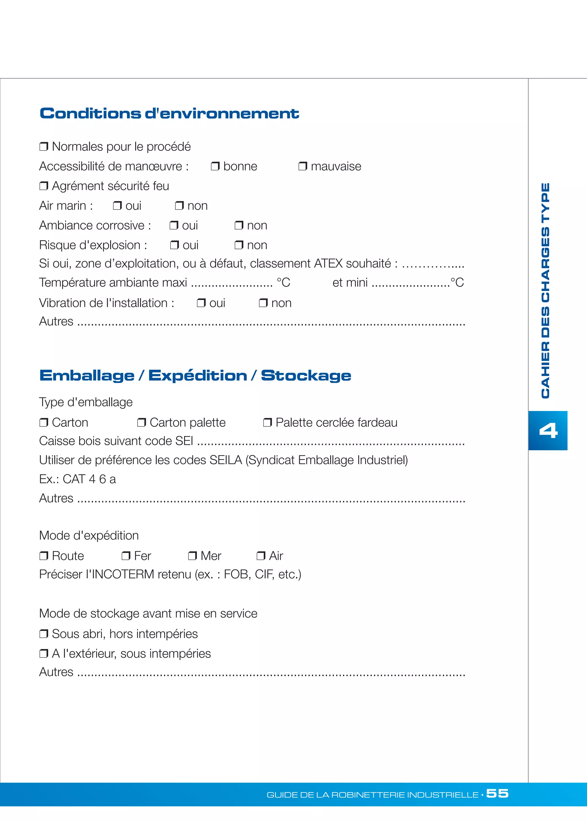 Conditions d'environnement 
 Normales pour le procédé 
Accessibilité de manoeuvre :  bonne  mauvaise 
 Agrément sécurité feu 
Air marin :  oui  non 
Ambiance corrosive :  oui  non 
Risque d'explosion :  oui  non 
Si oui, zone d’exploitation, ou à défaut, classement ATEX souhaité : ………….... 
Température ambiante maxi ........................ °C et mini .......................°C 
Vibration de l'installation :  oui  non 
Autres ................................................................................................................. 
GUIDE DE LA ROBINETTERIE INDUSTRIELLE • 55 
CAHIER DES CHARGES TYPE 
4 
Emballage / Expédition / Stockage 
Type d'emballage 
 Carton  Carton palette  Palette cerclée fardeau 
Caisse bois suivant code SEI .............................................................................. 
Utiliser de préférence les codes SEILA (Syndicat Emballage Industriel) 
Ex.: CAT 4 6 a 
Autres ................................................................................................................. 
Mode d'expédition 
 Route  Fer  Mer  Air 
Préciser I'INCOTERM retenu (ex. : FOB, CIF, etc.) 
Mode de stockage avant mise en service 
 Sous abri, hors intempéries 
 A l'extérieur, sous intempéries 
Autres ................................................................................................................. 
 