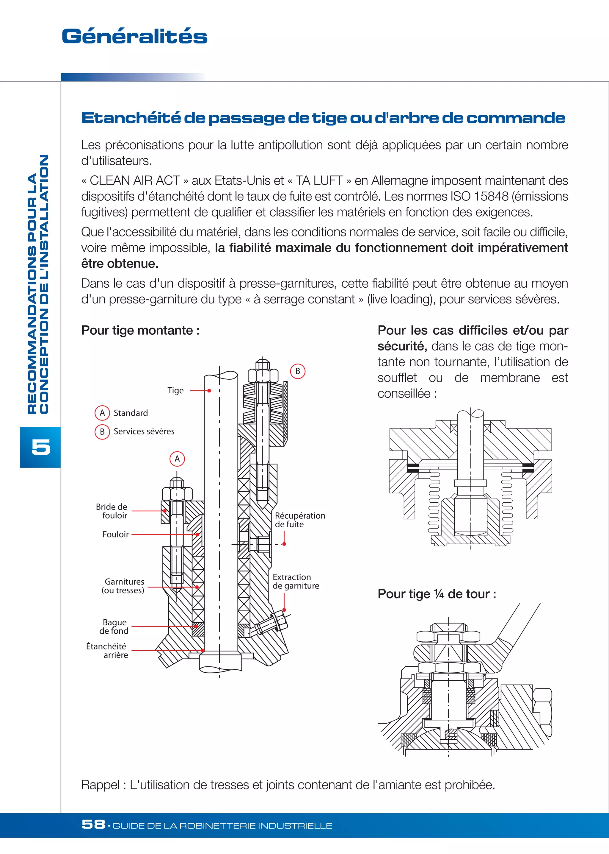 Généralités 
Tige 
A Standard 
B Services sévères 
Bride de 
fouloir 
Fouloir 
Garnitures 
(ou tresses) 
Bague 
de fond 
Étanchéité 
arrière 
B 
Récupération 
de fuite 
Extraction 
de garniture 
A 
58• GUIDE DE LA ROBINETTERIE INDUSTRIELLE 
RECOMMANDATIONS POUR LA 
CONCEPTION DE L'INSTALLATION 
5 
Etanchéité de passage de tige ou d'arbre de commande 
Les préconisations pour la lutte antipollution sont déjà appliquées par un certain nombre 
d'utilisateurs. 
« CLEAN AIR ACT » aux Etats-Unis et « TA LUFT » en Allemagne imposent maintenant des 
dispositifs d'étanchéité dont le taux de fuite est contrôlé. Les normes ISO 15848 (émissions 
fugitives) permettent de qualifier et classifier les matériels en fonction des exigences. 
Que l'accessibilité du matériel, dans les conditions normales de service, soit facile ou difficile, 
voire même impossible, la fiabilité maximale du fonctionnement doit impérativement 
être obtenue. 
Dans le cas d'un dispositif à presse-garnitures, cette fiabilité peut être obtenue au moyen 
d'un presse-garniture du type « à serrage constant » (live loading), pour services sévères. 
Pour tige montante : Pour les cas difficiles et/ou par 
sécurité, dans le cas de tige mon-tante 
non tournante, l’utilisation de 
soufflet ou de membrane est 
conseillée : 
Pour tige ¼ de tour : 
Rappel : L'utilisation de tresses et joints contenant de l'amiante est prohibée. 
 