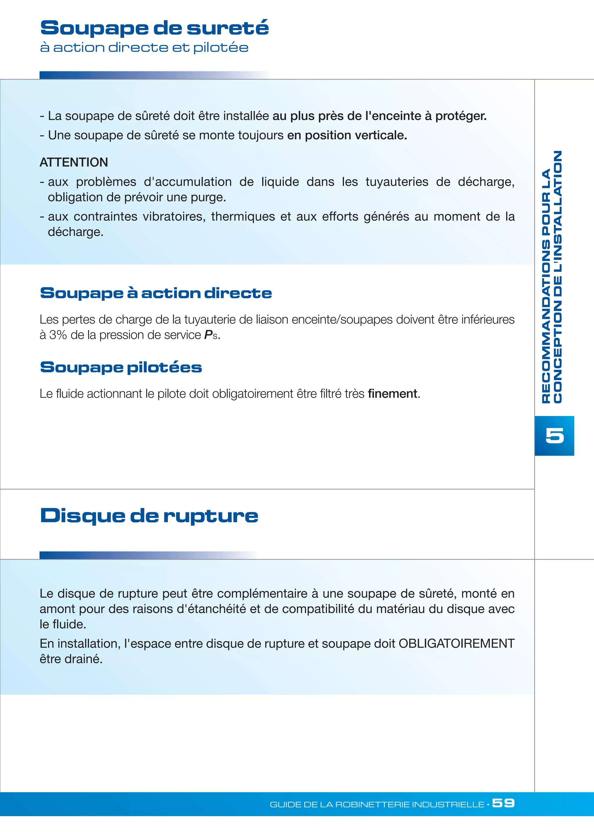 RECOMMANDATIONS POUR LA 
CONCEPTION DE L'INSTALLATION 
5 
Soupape de sureté 
à action directe et pilotée 
- La soupape de sûreté doit être installée au plus près de l'enceinte à protéger. 
- Une soupape de sûreté se monte toujours en position verticale. 
ATTENTION 
- aux problèmes d'accumulation de liquide dans les tuyauteries de décharge, 
obligation de prévoir une purge. 
- aux contraintes vibratoires, thermiques et aux efforts générés au moment de la 
décharge. 
Soupape à action directe 
Les pertes de charge de la tuyauterie de liaison enceinte/soupapes doivent être inférieures 
à 3% de la pression de service Ps. 
Soupape pilotées 
Le fluide actionnant le pilote doit obligatoirement être filtré très finement. 
Disque de rupture 
Le disque de rupture peut être complémentaire à une soupape de sûreté, monté en 
amont pour des raisons d'étanchéité et de compatibilité du matériau du disque avec 
le fluide. 
En installation, l'espace entre disque de rupture et soupape doit OBLIGATOIREMENT 
être drainé. 
GUIDE DE LA ROBINETTERIE INDUSTRIELLE • 59 
 