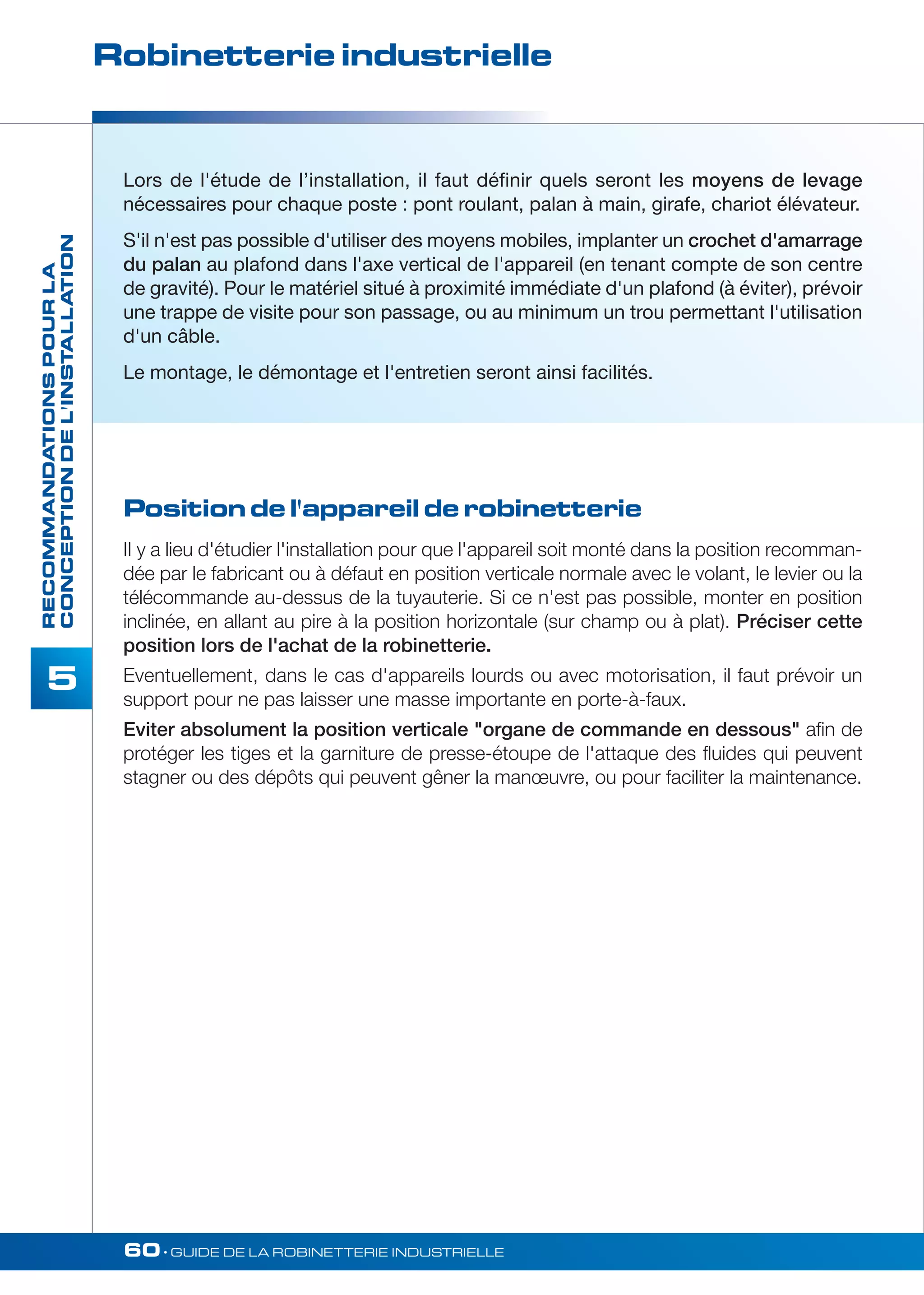 Robinetterie industrielle 
60• GUIDE DE LA ROBINETTERIE INDUSTRIELLE 
RECOMMANDATIONS POUR LA 
CONCEPTION DE L'INSTALLATION 
5 
Lors de l'étude de l’installation, il faut définir quels seront les moyens de levage 
nécessaires pour chaque poste : pont roulant, palan à main, girafe, chariot élévateur. 
S'il n'est pas possible d'utiliser des moyens mobiles, implanter un crochet d'amarrage 
du palan au plafond dans l'axe vertical de l'appareil (en tenant compte de son centre 
de gravité). Pour le matériel situé à proximité immédiate d'un plafond (à éviter), prévoir 
une trappe de visite pour son passage, ou au minimum un trou permettant l'utilisation 
d'un câble. 
Le montage, le démontage et l'entretien seront ainsi facilités. 
Position de l'appareil de robinetterie 
II y a lieu d'étudier l'installation pour que l'appareil soit monté dans la position recomman-dée 
par le fabricant ou à défaut en position verticale normale avec le volant, le levier ou la 
télécommande au-dessus de la tuyauterie. Si ce n'est pas possible, monter en position 
inclinée, en allant au pire à la position horizontale (sur champ ou à plat). Préciser cette 
position lors de l'achat de la robinetterie. 
Eventuellement, dans le cas d'appareils lourds ou avec motorisation, il faut prévoir un 
support pour ne pas laisser une masse importante en porte-à-faux. 
Eviter absolument la position verticale organe de commande en dessous afin de 
protéger les tiges et la garniture de presse-étoupe de l'attaque des fluides qui peuvent 
stagner ou des dépôts qui peuvent gêner la manoeuvre, ou pour faciliter la maintenance. 
 