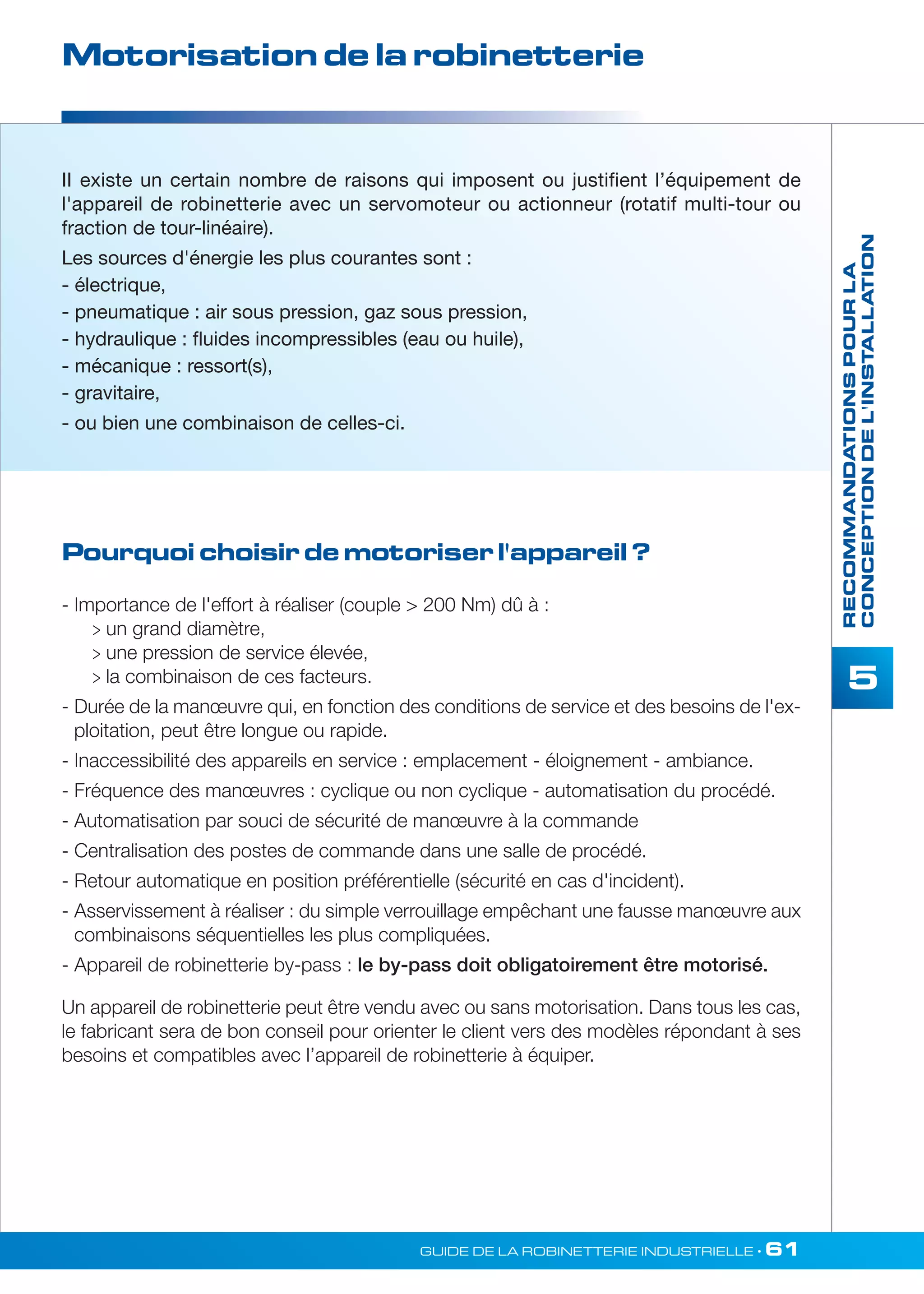 Motorisation de la robinetterie 
II existe un certain nombre de raisons qui imposent ou justifient l’équipement de 
l'appareil de robinetterie avec un servomoteur ou actionneur (rotatif multi-tour ou 
fraction de tour-linéaire). 
Les sources d'énergie les plus courantes sont : 
- électrique, 
- pneumatique : air sous pression, gaz sous pression, 
- hydraulique : fluides incompressibles (eau ou huile), 
- mécanique : ressort(s), 
- gravitaire, 
- ou bien une combinaison de celles-ci. 
Pourquoi choisir de motoriser l'appareil ? 
GUIDE DE LA ROBINETTERIE INDUSTRIELLE • 61 
RECOMMANDATIONS POUR LA 
CONCEPTION DE L'INSTALLATION 
5 
- Importance de l'effort à réaliser (couple  200 Nm) dû à : 
 un grand diamètre, 
 une pression de service élevée, 
 la combinaison de ces facteurs. 
- Durée de la manoeuvre qui, en fonction des conditions de service et des besoins de l'ex-ploitation, 
peut être longue ou rapide. 
- Inaccessibilité des appareils en service : emplacement - éloignement - ambiance. 
- Fréquence des manoeuvres : cyclique ou non cyclique - automatisation du procédé. 
- Automatisation par souci de sécurité de manoeuvre à la commande 
- Centralisation des postes de commande dans une salle de procédé. 
- Retour automatique en position préférentielle (sécurité en cas d'incident). 
- Asservissement à réaliser : du simple verrouillage empêchant une fausse manoeuvre aux 
combinaisons séquentielles les plus compliquées. 
- Appareil de robinetterie by-pass : le by-pass doit obligatoirement être motorisé. 
Un appareil de robinetterie peut être vendu avec ou sans motorisation. Dans tous les cas, 
le fabricant sera de bon conseil pour orienter le client vers des modèles répondant à ses 
besoins et compatibles avec l’appareil de robinetterie à équiper. 
 