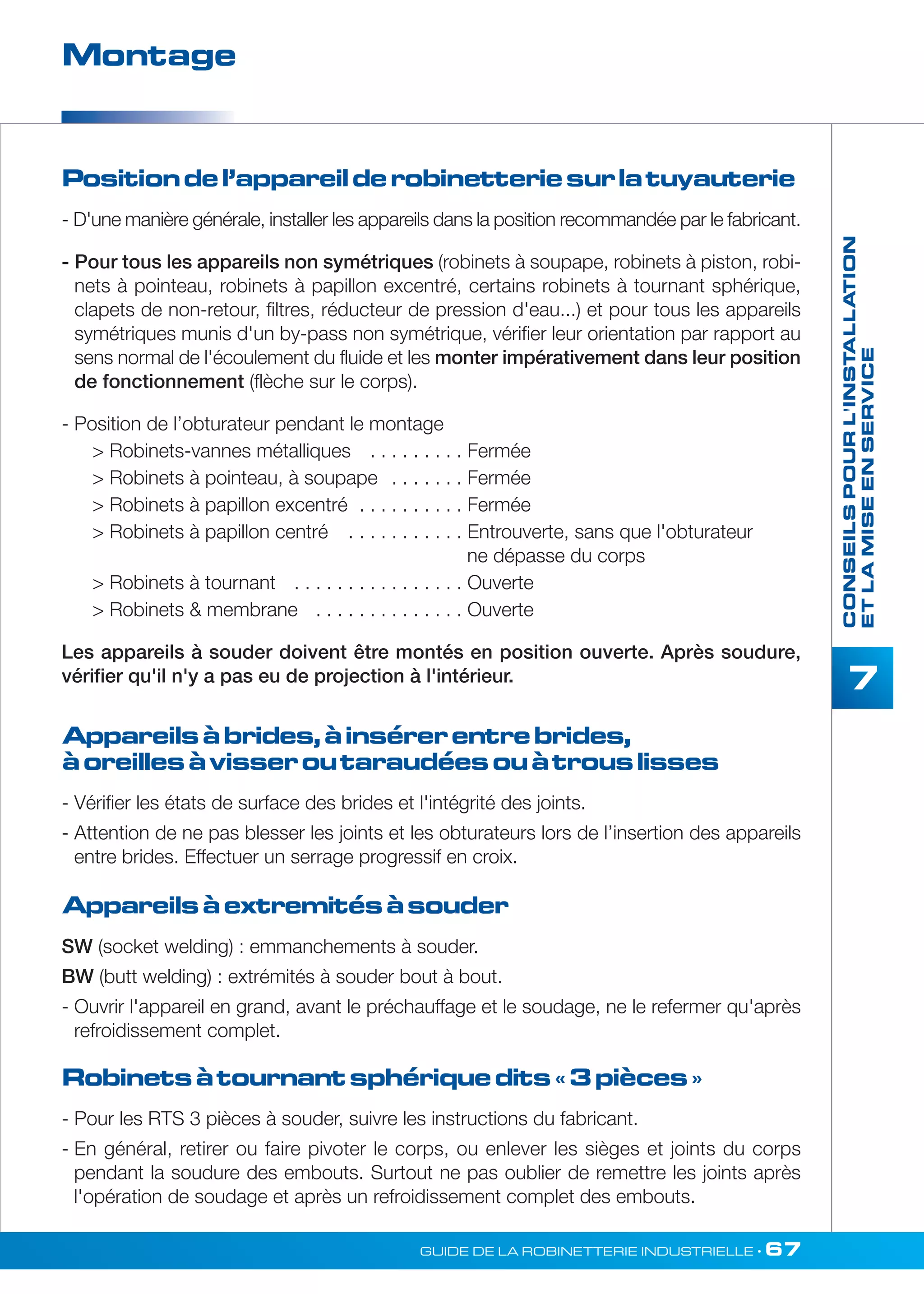 CONSEILS POUR L'INSTALLATION 
ET LA MISE EN SERVICE 
7 
Montage 
Position de l’appareil de robinetterie sur la tuyauterie 
- D'une manière générale, installer les appareils dans la position recommandée par le fabricant. 
- Pour tous les appareils non symétriques (robinets à soupape, robinets à piston, robi-nets 
à pointeau, robinets à papillon excentré, certains robinets à tournant sphérique, 
clapets de non-retour, filtres, réducteur de pression d'eau...) et pour tous les appareils 
symétriques munis d'un by-pass non symétrique, vérifier leur orientation par rapport au 
sens normal de l'écoulement du fluide et les monter impérativement dans leur position 
de fonctionnement (flèche sur le corps). 
- Position de l’obturateur pendant le montage 
 Robinets-vannes métalliques . . . . . . . . . Fermée 
 Robinets à pointeau, à soupape . . . . . . . Fermée 
 Robinets à papillon excentré . . . . . . . . . . Fermée 
 Robinets à papillon centré . . . . . . . . . . . Entrouverte, sans que l'obturateur 
ne dépasse du corps 
 Robinets à tournant . . . . . . . . . . . . . . . . Ouverte 
 Robinets  membrane . . . . . . . . . . . . . . Ouverte 
Les appareils à souder doivent être montés en position ouverte. Après soudure, 
vérifier qu'il n'y a pas eu de projection à l'intérieur. 
Appareils à brides, à insérer entre brides, 
à oreilles à visser ou taraudées ou à trous lisses 
- Vérifier les états de surface des brides et l'intégrité des joints. 
- Attention de ne pas blesser les joints et les obturateurs lors de l’insertion des appareils 
entre brides. Effectuer un serrage progressif en croix. 
Appareils à extremités à souder 
SW (socket welding) : emmanchements à souder. 
BW (butt welding) : extrémités à souder bout à bout. 
- Ouvrir l'appareil en grand, avant le préchauffage et le soudage, ne le refermer qu'après 
refroidissement complet. 
Robinets à tournant sphérique dits « 3 pièces » 
- Pour les RTS 3 pièces à souder, suivre les instructions du fabricant. 
- En général, retirer ou faire pivoter le corps, ou enlever les sièges et joints du corps 
pendant la soudure des embouts. Surtout ne pas oublier de remettre les joints après 
l'opération de soudage et après un refroidissement complet des embouts. 
GUIDE DE LA ROBINETTERIE INDUSTRIELLE • 67 
 
