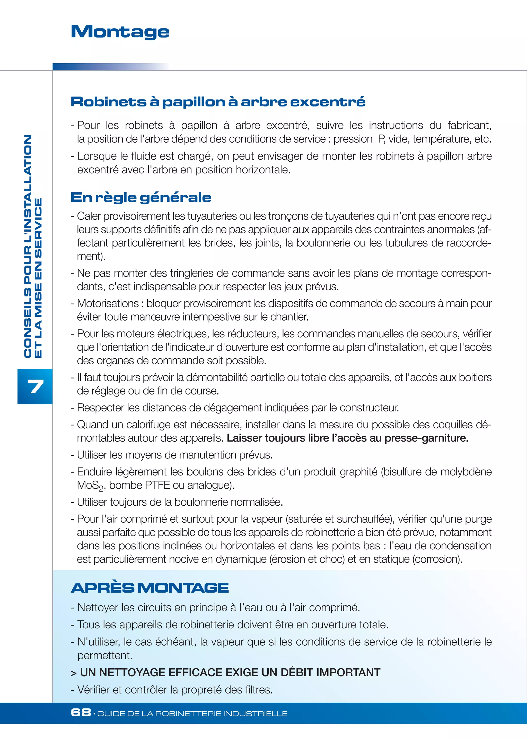 Montage 
68• GUIDE DE LA ROBINETTERIE INDUSTRIELLE 
CONSEILS POUR L'INSTALLATION 
ET LA MISE EN SERVICE 
7 
Robinets à papillon à arbre excentré 
- Pour les robinets à papillon à arbre excentré, suivre les instructions du fabricant, 
la position de l'arbre dépend des conditions de service : pression P, vide, température, etc. 
- Lorsque le fluide est chargé, on peut envisager de monter les robinets à papillon arbre 
excentré avec l'arbre en position horizontale. 
En règle générale 
- Caler provisoirement les tuyauteries ou les tronçons de tuyauteries qui n’ont pas encore reçu 
leurs supports définitifs afin de ne pas appliquer aux appareils des contraintes anormales (af-fectant 
particulièrement les brides, les joints, la boulonnerie ou les tubulures de raccorde-ment). 
- Ne pas monter des tringleries de commande sans avoir les plans de montage correspon-dants, 
c'est indispensable pour respecter les jeux prévus. 
- Motorisations : bloquer provisoirement les dispositifs de commande de secours à main pour 
éviter toute manoeuvre intempestive sur le chantier. 
- Pour les moteurs électriques, les réducteurs, les commandes manuelles de secours, vérifier 
que l'orientation de l'indicateur d'ouverture est conforme au plan d'installation, et que l'accès 
des organes de commande soit possible. 
- II faut toujours prévoir la démontabilité partielle ou totale des appareils, et l'accès aux boitiers 
de réglage ou de fin de course. 
- Respecter les distances de dégagement indiquées par le constructeur. 
- Quand un calorifuge est nécessaire, installer dans la mesure du possible des coquilles dé-montables 
autour des appareils. Laisser toujours libre l’accès au presse-garniture. 
- Utiliser les moyens de manutention prévus. 
- Enduire légèrement les boulons des brides d'un produit graphité (bisulfure de molybdène 
MoS2, bombe PTFE ou analogue). 
- Utiliser toujours de la boulonnerie normalisée. 
- Pour l'air comprimé et surtout pour la vapeur (saturée et surchauffée), vérifier qu'une purge 
aussi parfaite que possible de tous les appareils de robinetterie a bien été prévue, notamment 
dans les positions inclinées ou horizontales et dans les points bas : l’eau de condensation 
est particulièrement nocive en dynamique (érosion et choc) et en statique (corrosion). 
APRÈS MONTAGE 
- Nettoyer les circuits en principe à I’eau ou à l'air comprimé. 
- Tous les appareils de robinetterie doivent être en ouverture totale. 
- N'utiliser, le cas échéant, la vapeur que si les conditions de service de la robinetterie le 
permettent. 
 UN NETTOYAGE EFFICACE EXIGE UN DÉBIT IMPORTANT 
- Vérifier et contrôler la propreté des filtres. 
 