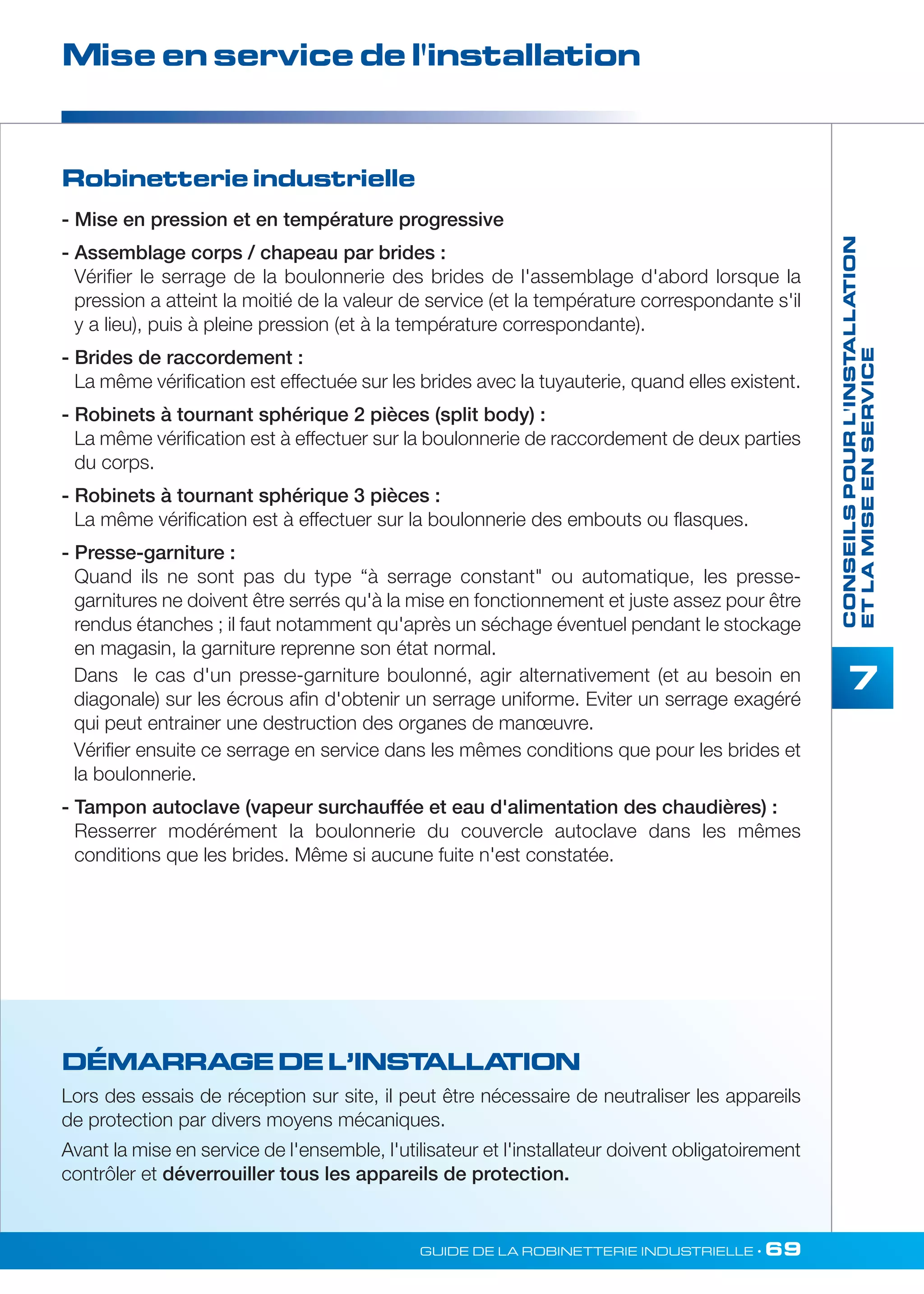 Mise en service de l'installation 
DÉMARRAGE DE L’INSTALLATION 
Lors des essais de réception sur site, il peut être nécessaire de neutraliser les appareils 
de protection par divers moyens mécaniques. 
Avant la mise en service de l'ensemble, l'utilisateur et l'installateur doivent obligatoirement 
contrôler et déverrouiller tous les appareils de protection. 
CONSEILS POUR L'INSTALLATION 
ET LA MISE EN SERVICE 
7 
Robinetterie industrielle 
- Mise en pression et en température progressive 
- Assemblage corps / chapeau par brides : 
Vérifier le serrage de la boulonnerie des brides de l'assemblage d'abord lorsque la 
pression a atteint la moitié de la valeur de service (et la température correspondante s'il 
y a lieu), puis à pleine pression (et à la température correspondante). 
- Brides de raccordement : 
La même vérification est effectuée sur les brides avec la tuyauterie, quand elles existent. 
- Robinets à tournant sphérique 2 pièces (split body) : 
La même vérification est à effectuer sur la boulonnerie de raccordement de deux parties 
du corps. 
- Robinets à tournant sphérique 3 pièces : 
La même vérification est à effectuer sur la boulonnerie des embouts ou flasques. 
- Presse-garniture : 
Quand ils ne sont pas du type “à serrage constant ou automatique, les presse-garnitures 
ne doivent être serrés qu'à la mise en fonctionnement et juste assez pour être 
rendus étanches ; il faut notamment qu'après un séchage éventuel pendant le stockage 
en magasin, la garniture reprenne son état normal. 
Dans le cas d'un presse-garniture boulonné, agir alternativement (et au besoin en 
diagonale) sur les écrous afin d'obtenir un serrage uniforme. Eviter un serrage exagéré 
qui peut entrainer une destruction des organes de manoeuvre. 
Vérifier ensuite ce serrage en service dans les mêmes conditions que pour les brides et 
la boulonnerie. 
- Tampon autoclave (vapeur surchauffée et eau d'alimentation des chaudières) : 
Resserrer modérément la boulonnerie du couvercle autoclave dans les mêmes 
conditions que les brides. Même si aucune fuite n'est constatée. 
GUIDE DE LA ROBINETTERIE INDUSTRIELLE • 69 
 